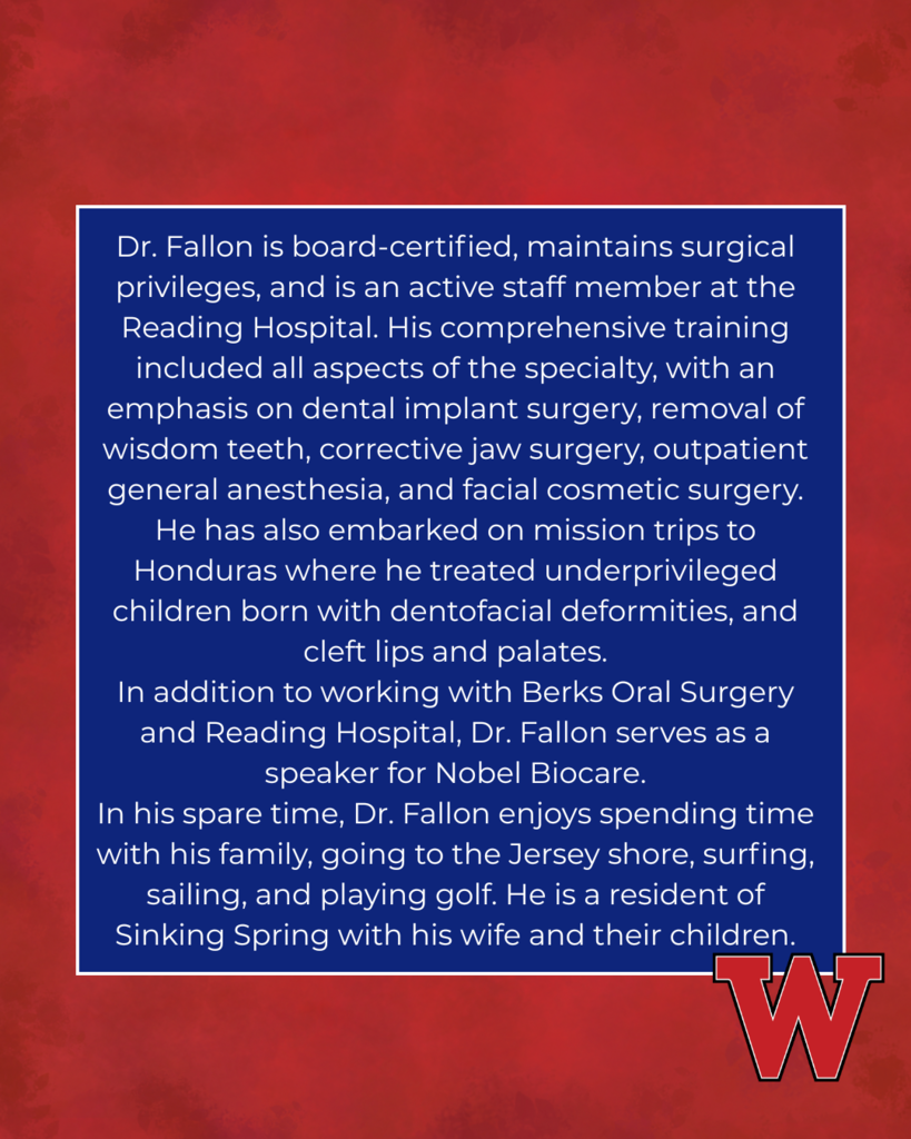 Dr. Fallon is board-certified, maintains surgical privileges, and is an active staff member at the Reading Hospital. His comprehensive training included all aspects of the specialty, with an emphasis on dental implant surgery, removal of wisdom teeth, corrective jaw surgery, outpatient general anesthesia, and facial cosmetic surgery. He has also embarked on mission trips to Honduras where he treated underprivileged children born with dentofacial deformities, and cleft lips and palates. In addition to working with Berks Oral Surgery and Reading Hospital, Dr. Fallon serves as a speaker for Nobel Biocare. In his spare time, Dr. Fallon enjoys spending time with his family, going to the Jersey shore, surfing, sailing, and playing golf. He is a resident of Sinking Spring with his wife and their children.