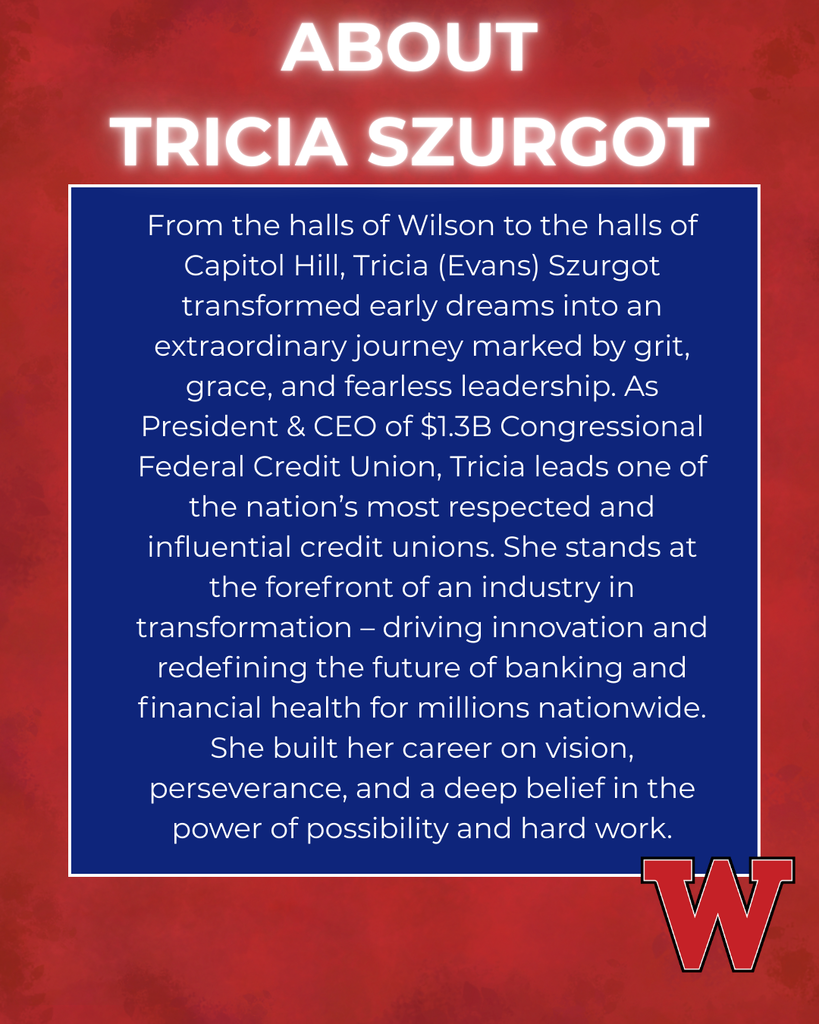 ABOUT TRICIA SZURGOT From the halls of Wilson to the halls of Capitol Hill, Tricia (Evans) Szurgot transformed early dreams into an extraordinary journey marked by grit, grace, and fearless leadership. As President & CEO of $1.3B Congressional Federal Credit Union, Tricia leads one of the nation’s most respected and influential credit unions. She stands at the forefront of an industry in transformation – driving innovation and redefining the future of banking and financial health for millions nationwide. She built her career on vision, perseverance, and a deep belief in the power of possibility and hard work.