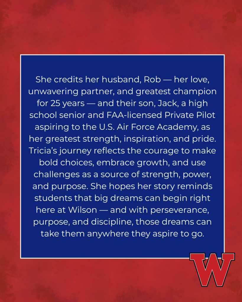 She credits her husband, Rob — her love, unwavering partner, and greatest champion for 25 years — and their son, Jack, a high school senior and FAA-licensed Private Pilot aspiring to the U.S. Air Force Academy, as her greatest strength, inspiration, and pride. Tricia’s journey reflects the courage to make bold choices, embrace growth, and use challenges as a source of strength, power, and purpose. She hopes her story reminds students that big dreams can begin right here at Wilson — and with perseverance, purpose, and discipline, those dreams can take them anywhere they aspire to go.
