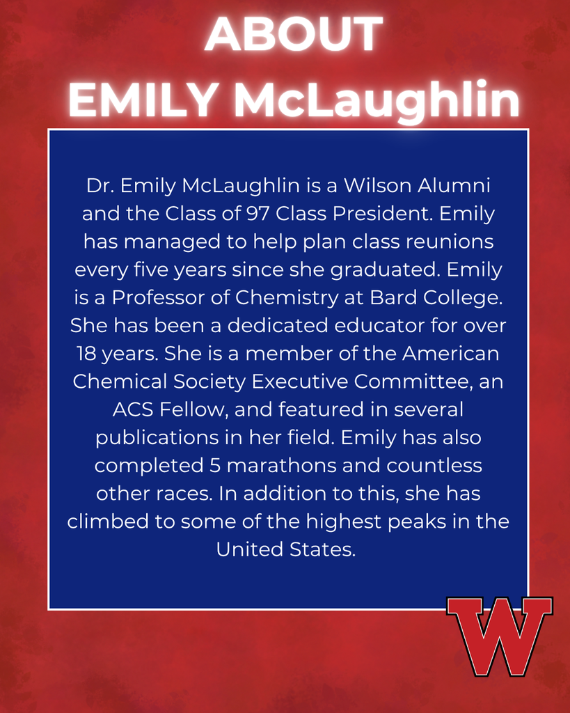 Dr. Emily McLaughlin is a Wilson Alumni and the Class of 97 Class President. Emily has managed to help plan class reunions every five years since she graduated. Emily is a Professor of Chemistry at Bard College. She has been a dedicated educator for over 18 years. She is a member of the American Chemical Society Executive Committee, an ACS Fellow, and featured in several publications in her field. Emily has also completed 5 marathons and countless other races. In addition to this, she has climbed to some of the highest peaks in the United States. ABOUT EMILY McLaughlin
