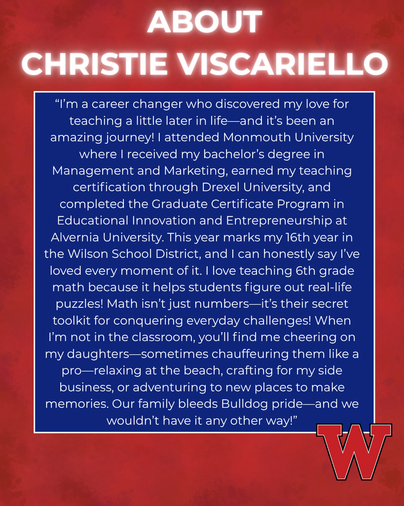 ABOUT CHRISTIE VISCARIELLO “I’m a career changer who discovered my love for teaching a little later in life—and it’s been an amazing journey! I attended Monmouth University where I received my bachelor’s degree in Management and Marketing, earned my teaching certification through Drexel University, and completed the Graduate Certificate Program in Educational Innovation and Entrepreneurship at Alvernia University. This year marks my 16th year in the Wilson School District, and I can honestly say I’ve loved every moment of it. I love teaching 6th grade math because it helps students figure out real-life puzzles! Math isn’t just numbers—it’s their secret toolkit for conquering everyday challenges! When I’m not in the classroom, you’ll find me cheering on my daughters—sometimes chauffeuring them like a pro—relaxing at the beach, crafting for my side business, or adventuring to new places to make memories. Our family bleeds Bulldog pride—and we wouldn’t have it any other way!”