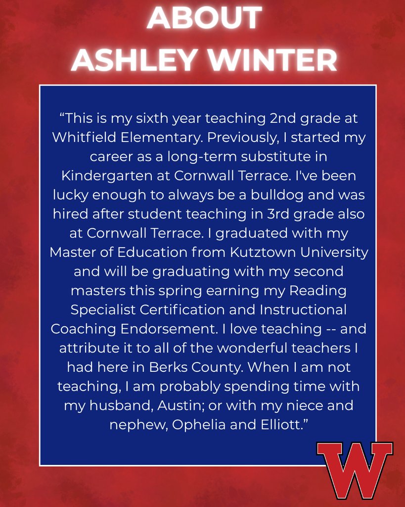 ABOUT  ASHLEY WINTER “This is my sixth year teaching 2nd grade at Whitfield Elementary. Previously, I started my career as a long-term substitute in Kindergarten at Cornwall Terrace. I've been lucky enough to always be a bulldog and was hired after student teaching in 3rd grade also at Cornwall Terrace. I graduated with my Master of Education from Kutztown University and will be graduating with my second masters this spring earning my Reading Specialist Certification and Instructional Coaching Endorsement. I love teaching -- and attribute it to all of the wonderful teachers I had here in Berks County. When I am not teaching, I am probably spending time with my husband, Austin; or with my niece and nephew, Ophelia and Elliott.”