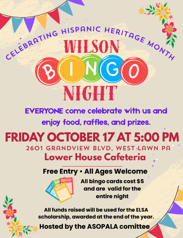 celebrating hispanic heritage month wilson bingo night, everyone come celebrate with us and enjoy food, raffles, and prizes Friday october 17 at 5 2601 grandview Blvd, west lawn pa lower house cafeteria free entry all ages welcome all bingo cards cost $5 and are valid for the entire night all funds raises will be used for the ELSA scholarship awarded at the end of the year Hosted by the ASOPALA comittee