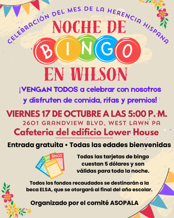 Celebración del Mes de la Herencia Hispana  EN WILSON  VIERNES 17 DE OCTUBRE A LAS 5:00 P. M. ¡VENGAN TODOS a celebrar con nosotros y disfruten de comida, rifas y premios!  Entrada gratuita • Todas las edades bienvenidas  Todas las tarjetas de bingo cuestan 5 dólares y son válidas para toda la noche. 2601 Grandview BLVD, West lawn pa Cafeteria del edificio Lower House  NOCHE DE  Organizado por el comité ASOPALA Todos los fondos recaudados se destinarán a la beca ELSA, que se otorgará al final del año escolar.