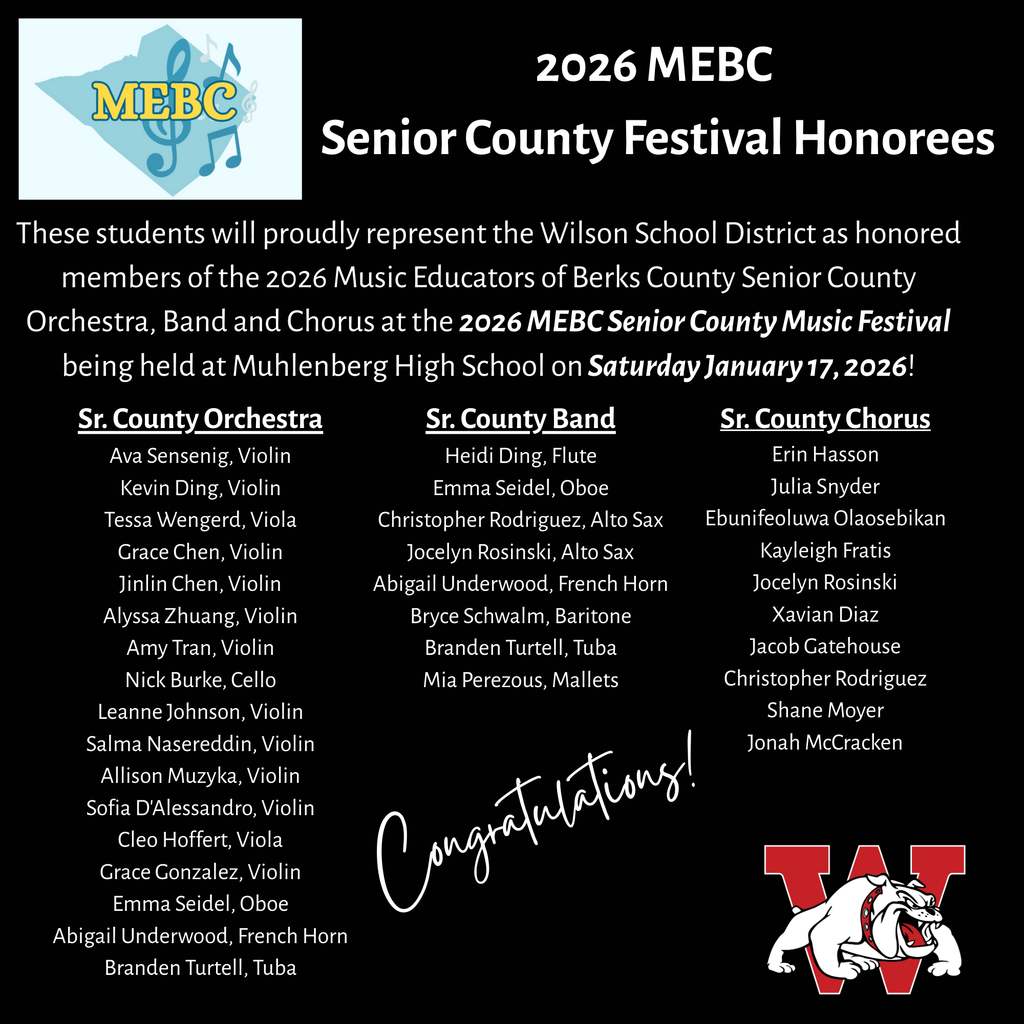 A black poster announces the “2026 MEBC Senior County Festival Honorees.” The top left features the MEBC logo with music notes. The text explains that Wilson School District students will represent the district in the 2026 Music Educators of Berks County Senior County Orchestra, Band, and Chorus at Muhlenberg High School on Saturday, January 17, 2026. Three columns list student names under “Sr. County Orchestra,” “Sr. County Band,” and “Sr. County Chorus.” A white script “Congratulations!” appears near the bottom center. The Wilson mascot logo—a red “W” with a bulldog—is in the bottom right corner.Three columns list honorees:  Sr. County Orchestra: Ava Senseig, Violin Kevin Ding, Violin Tessa Wengerd, Viola Grace Chen, Violin Jinlin Chen, Violin Alyssa Zhuang, Violin Amy Tran, Violin Nick Burke, Cello Leanne Johnson, Violin Salma Nasereddin, Violin Allison Muzyka, Violin Sofia D’Alessandro, Violin Cleo Hoffert, Viola Grace Gonzalez, Violin Emma Seidel, Oboe Abigail Underwood, French Horn Branden Turtell, Tuba  Sr. County Band: Heidi Ding, Flute Emma Seidel, Oboe Christopher Rodriguez, Alto Sax Jocelyn Rosinski, Alto Sax Abigail Underwood, French Horn Bryce Schwalm, Baritone Branden Turtell, Tuba Mia Perezous, Mallets  Sr. County Chorus: Erin Hasson Julia Snyder Ebunifeoluwa Olaosebikan Kayleigh Fratis Jocelyn Rosinski Xavian Diaz Jacob Gatehouse Christopher Rodriguez Shane Moyer Jonah McCracken 