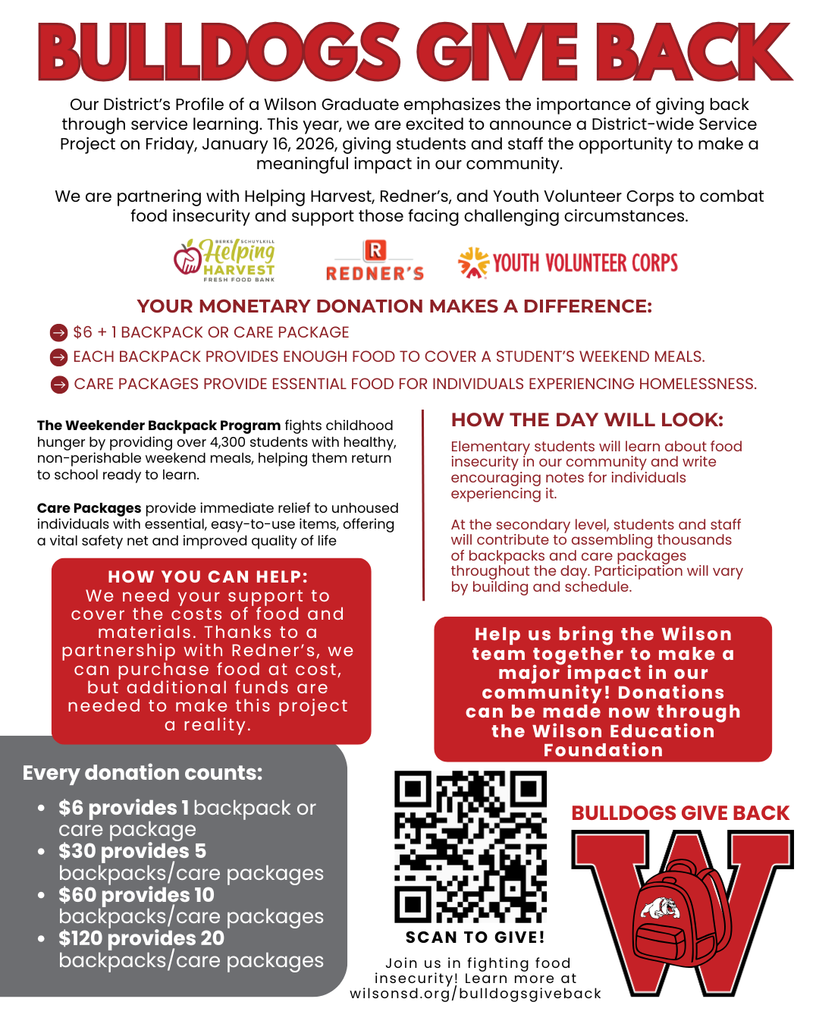 How You Can Help: We need your support to cover the costs of food and materials. Thanks to a partnership with Redner’s, we can purchase food at cost, but additional funds are needed to make this project a reality. Each backpack provides enough food to cover a student’s weekend meals. Care packages provide essential food for individuals experiencing homelessness. Every donation counts: Bulldogs Give Back Bulldogs Give back Your Monetary DONATION makes a difference: $6 + 1 backpack or care package Our District’s Profile of a Wilson Graduate emphasizes the importance of giving back through service learning. This year, we are excited to announce a District-wide Service Project on Friday, January 16, 2026, giving students and staff the opportunity to make a meaningful impact in our community. We are partnering with Helping Harvest, Redner’s, and Youth Volunteer Corps to combat food insecurity and support those facing challenging circumstances. $6 provides 1 backpack or care package $30 provides 5 backpacks/care packages $60 provides 10 backpacks/care packages $120 provides 20 backpacks/care packages Elementary students will learn about food insecurity in our community and write encouraging notes for individuals experiencing it. At the secondary level, students and staff will contribute to assembling thousands of backpacks and care packages throughout the day. Participation will vary by building and schedule. How the day will look: Help us bring the Wilson team together to make a major impact in our community! Donations can be made now through the Wilson Education Foundation SCAN TO GIVE! Join us in fighting food insecurity! Learn more at wilsonsd.org/bulldogsgiveback The Weekender Backpack Program fights childhood hunger by providing over 4,300 students with healthy, non-perishable weekend meals, helping them return to school ready to learn. Care Packages provide immediate relief to unhoused individuals with essential, easy-to-use items, offering a vital safety net and improved quality of life