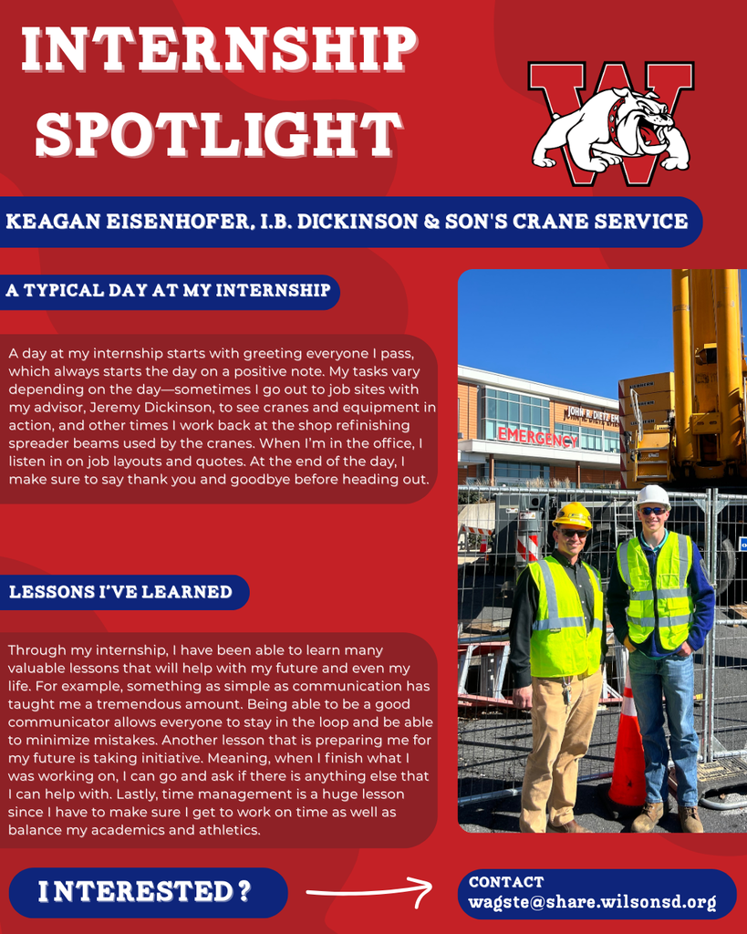 nterested i ? INTERNSHIP SPOTLIGHT Keagan Eisenhofer, I.B. Dickinson & Son's Crane Service a typical DAY AT MY INTERNSHIP LESSONS I’VE LEARNED contact wagste@share.wilsonsd.org A day at my internship starts with greeting everyone I pass, which always starts the day on a positive note. My tasks vary depending on the day—sometimes I go out to job sites with my advisor, Jeremy Dickinson, to see cranes and equipment in action, and other times I work back at the shop refinishing spreader beams used by the cranes. When I’m in the office, I listen in on job layouts and quotes. At the end of the day, I make sure to say thank you and goodbye before heading out. Through my internship, I have been able to learn many valuable lessons that will help with my future and even my life. For example, something as simple as communication has taught me a tremendous amount. Being able to be a good communicator allows everyone to stay in the loop and be able to minimize mistakes. Another lesson that is preparing me for my future is taking initiative. Meaning, when I finish what I was working on, I can go and ask if there is anything else that I can help with. Lastly, time management is a huge lesson since I have to make sure I get to work on time as well as balance my academics and athletics. photo of two people standing outside in front of a crane