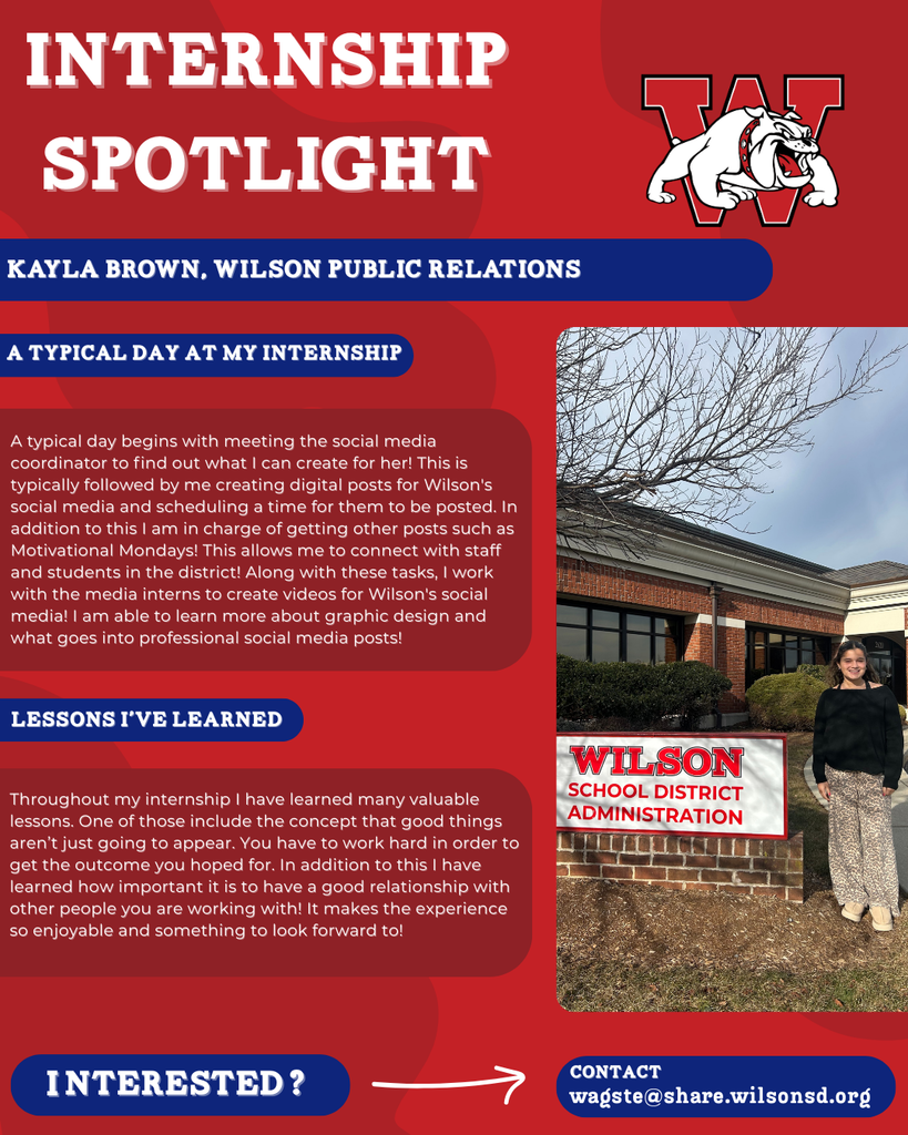 nterested i ? INTERNSHIP SPOTLIGHT Kayla Brown, wilson public relations a typical DAY AT MY INTERNSHIP LESSONS I’VE LEARNED contact wagste@share.wilsonsd.org A typical day begins with meeting the social media coordinator to find out what I can create for her! This is typically followed by me creating digital posts for Wilson's social media and scheduling a time for them to be posted. In addition to this I am in charge of getting other posts such as Motivational Mondays! This allows me to connect with staff and students in the district! Along with these tasks, I work with the media interns to create videos for Wilson's social media! I am able to learn more about graphic design and what goes into professional social media posts! Throughout my internship I have learned many valuable lessons. One of those include the concept that good things aren’t just going to appear. You have to work hard in order to get the outcome you hoped for. In addition to this I have learned how important it is to have a good relationship with other people you are working with! It makes the experience so enjoyable and something to look forward to!  photo of girl standing next to sign that says Wilson administration building