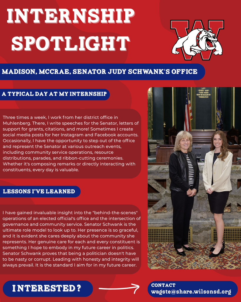 nterested i ? INTERNSHIP SPOTLIGHT Madison, McCrae, Senator Judy Schwank's Office a typical DAY AT MY INTERNSHIP LESSONS I’VE LEARNED contact wagste@share.wilsonsd.org Three times a week, I work from her district office in Muhlenberg. There, I write speeches for the Senator, letters of support for grants, citations, and more! Sometimes I create social media posts for her Instagram and Facebook accounts. Occasionally, I have the opportunity to step out of the office and represent the Senator at various outreach events, including community service operations, resource distributions, parades, and ribbon-cutting ceremonies. Whether it's composing remarks or directly interacting with constituents, every day is valuable. I have gained invaluable insight into the "behind-the-scenes" operations of an elected official's office and the intersection of governance and community service. Senator Schwank is the ultimate role model to look up to. Her presence is so graceful, and it is evident she cares deeply about the community she represents. Her genuine care for each and every constituent is something I hope to embody in my future career in politics. Senator Schwank proves that being a politician doesn't have to be nasty or corrupt. Leading with honesty and integrity will always prevail. It is the standard I aim for in my future career. Photo of girl standing next to professional women in capitol building of PA