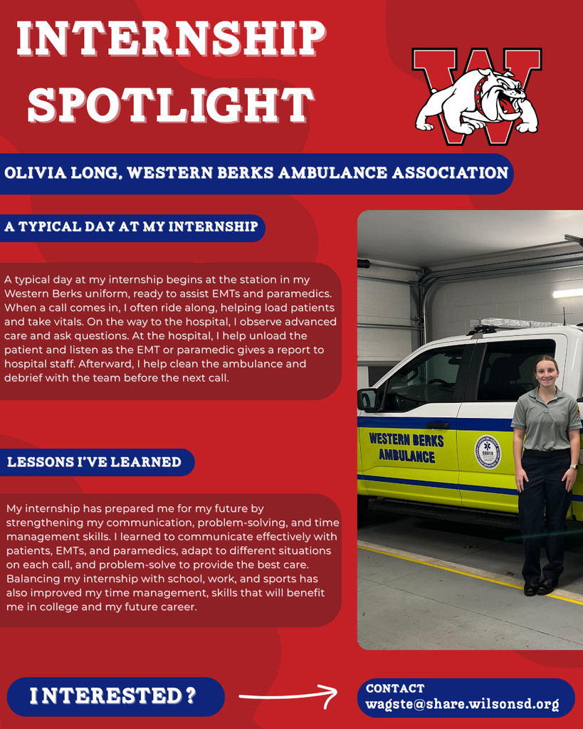 nterested i ? INTERNSHIP SPOTLIGHT Olivia Long, Western Berks Ambulance Association a typical DAY AT MY INTERNSHIP LESSONS I’VE LEARNED contact wagste@share.wilsonsd.org A typical day at my internship begins at the station in my Western Berks uniform, ready to assist EMTs and paramedics. When a call comes in, I often ride along, helping load patients and take vitals. On the way to the hospital, I observe advanced care and ask questions. At the hospital, I help unload the patient and listen as the EMT or paramedic gives a report to hospital staff. Afterward, I help clean the ambulance and debrief with the team before the next call. My internship has prepared me for my future by strengthening my communication, problem-solving, and time management skills. I learned to communicate effectively with patients, EMTs, and paramedics, adapt to different situations on each call, and problem-solve to provide the best care. Balancing my internship with school, work, and sports has also improved my time management, skills that will benefit me in college and my future career. photo of girl standing in front of an abulance truck 