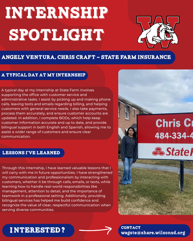 nterested i ? INTERNSHIP SPOTLIGHT Angely Ventura, Chris Craft - State Farm Insurance a typical DAY AT MY INTERNSHIP LESSONS I’VE LEARNED contact wagste@share.wilsonsd.org A typical day at my internship at State Farm involves supporting the office with customer service and administrative tasks. I assist by picking up and making phone calls, leaving texts and emails regarding billing, and helping customers with general service needs. I also take payments, process them accurately, and ensure customer accounts are updated. In addition, I complete BODs, which help keep customer information accurate and up to date, and provide bilingual support in both English and Spanish, allowing me to assist a wider range of customers and ensure clear communication. Through this internship, I have learned valuable lessons that I will carry with me in future opportunities. I have strengthened my communication and professionalism by interacting with customers, whether it be through calls, emails, or texts, while learning how to handle real-world responsibilities like management, attention to detail, and the importance of teamwork in a professional setting. Additionally, providing bilingual services has helped me build confidence and recognize the value of clear, respectful communication when serving diverse communities. photo of girl stasnding next to a sign that shows where her internship is at the sign is outside 