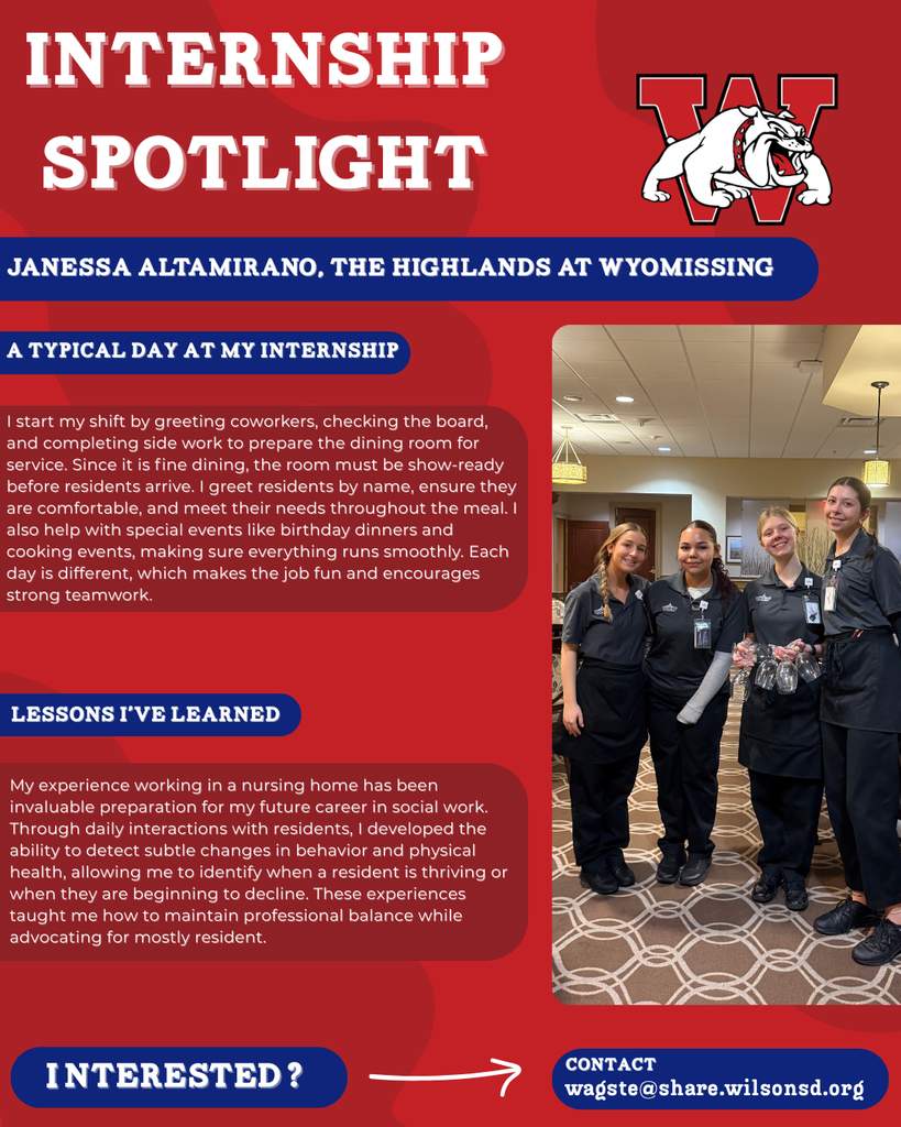 nterested i ? INTERNSHIP SPOTLIGHT Janessa Altamirano, The Highlands At Wyomissing a typical DAY AT MY INTERNSHIP LESSONS I’VE LEARNED contact wagste@share.wilsonsd.org I start my shift by greeting coworkers, checking the board, and completing side work to prepare the dining room for service. Since it is fine dining, the room must be show-ready before residents arrive. I greet residents by name, ensure they are comfortable, and meet their needs throughout the meal. I also help with special events like birthday dinners and cooking events, making sure everything runs smoothly. Each day is different, which makes the job fun and encourages strong teamwork. My experience working in a nursing home has been invaluable preparation for my future career in social work. Through daily interactions with residents, I developed the ability to detect subtle changes in behavior and physical health, allowing me to identify when a resident is thriving or when they are beginning to decline. These experiences taught me how to maintain professional balance while advocating for mostly resident. photo of four girls standing inside resturant with one holding glasses 