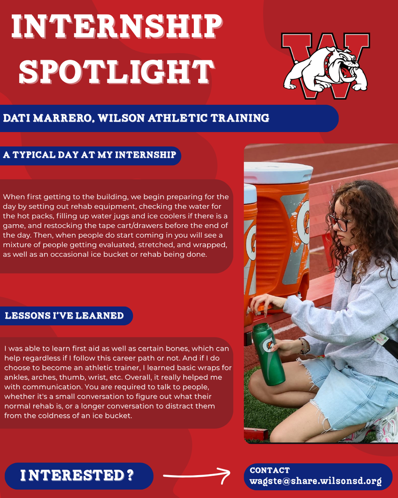 nterested i ? INTERNSHIP SPOTLIGHT dati marrero, wilson Athletic Training a typical DAY AT MY INTERNSHIP LESSONS I’VE LEARNED contact wagste@share.wilsonsd.org When first getting to the building, we begin preparing for the day by setting out rehab equipment, checking the water for the hot packs, filling up water jugs and ice coolers if there is a game, and restocking the tape cart/drawers before the end of the day. Then, when people do start coming in you will see a mixture of people getting evaluated, stretched, and wrapped, as well as an occasional ice bucket or rehab being done. I was able to learn first aid as well as certain bones, which can help regardless if I follow this career path or not. And if I do choose to become an athletic trainer, I learned basic wraps for ankles, arches, thumb, wrist, etc. Overall, it really helped me with communication. You are required to talk to people, whether it's a small conversation to figure out what their normal rehab is, or a longer conversation to distract them from the coldness of an ice bucket. picture of girl on knees outside filling up a gatorade water bottle 