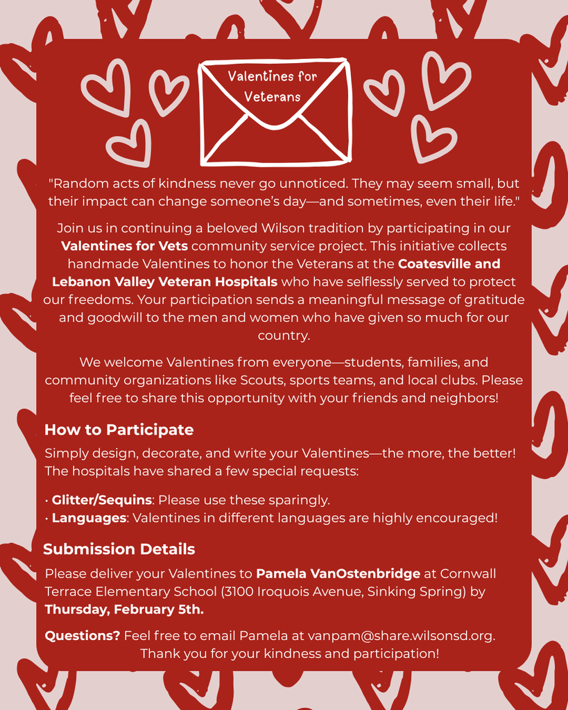 Join us in continuing a beloved Wilson tradition by participating in our Valentines for Vets community service project. This initiative collects handmade Valentines to honor the Veterans at the Coatesville and Lebanon Valley Veteran Hospitals who have selflessly served to protect our freedoms. Your participation sends a meaningful message of gratitude and goodwill to the men and women who have given so much for our country.  We welcome Valentines from everyone—students, families, and community organizations like Scouts, sports teams, and local clubs. Please feel free to share this opportunity with your friends and neighbors!  How to Participate:  Simply design, decorate, and write your Valentines—the more, the better! The hospitals have shared a few special requests:  • Glitter/Sequins: Please use these sparingly.  • Languages: Valentines in different languages are highly encouraged!  Please deliver your Valentines to Pamela VanOstenbridge at Cornwall Terrace Elementary School (3100 Iroquois Avenue, Sinking Spring) by Thursday, February 5th.  Questions? Feel free to email Pamela at vanpam@share.wilsonsd.org. Thank you for your kindness and participation!