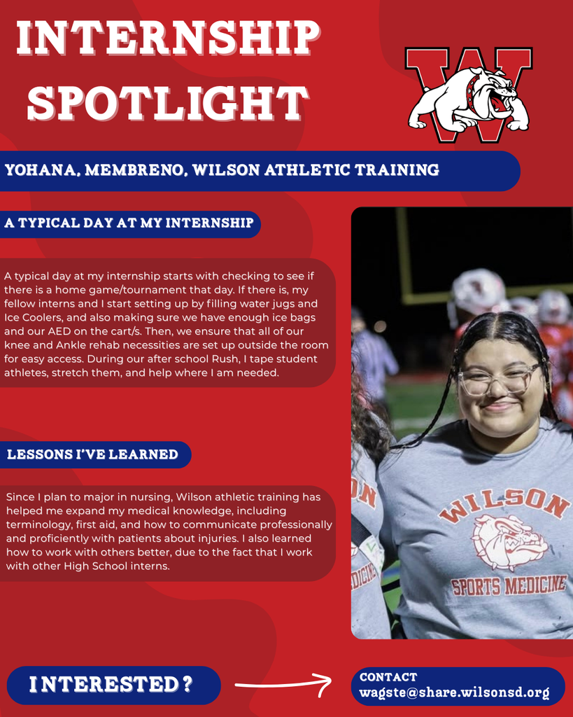 nterested i ? INTERNSHIP SPOTLIGHT Yohana, Membreno, wilson Athletic Training a typical DAY AT MY INTERNSHIP LESSONS I’VE LEARNED contact wagste@share.wilsonsd.org A typical day at my internship starts with checking to see if there is a home game/tournament that day. If there is, my fellow interns and I start setting up by filling water jugs and Ice Coolers, and also making sure we have enough ice bags and our AED on the cart/s. Then, we ensure that all of our knee and Ankle rehab necessities are set up outside the room for easy access. During our after school Rush, I tape student athletes, stretch them, and help where I am needed. Since I plan to major in nursing, Wilson athletic training has helped me expand my medical knowledge, including terminology, first aid, and how to communicate professionally and proficiently with patients about injuries. I also learned how to work with others better, due to the fact that I work with other High School interns.