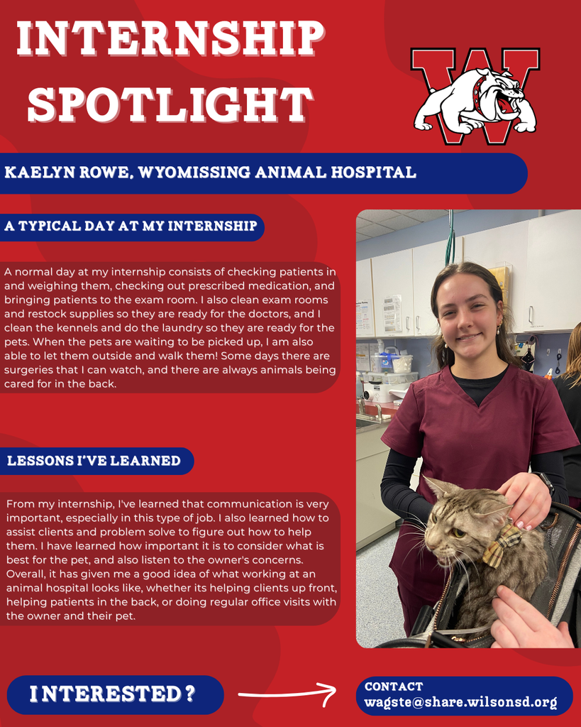 nterested i ? INTERNSHIP SPOTLIGHT Kaelyn Rowe, Wyomissing Animal Hospital a typical DAY AT MY INTERNSHIP LESSONS I’VE LEARNED contact wagste@share.wilsonsd.org A normal day at my internship consists of checking patients in and weighing them, checking out prescribed medication, and bringing patients to the exam room. I also clean exam rooms and restock supplies so they are ready for the doctors, and I clean the kennels and do the laundry so they are ready for the pets. When the pets are waiting to be picked up, I am also able to let them outside and walk them! Some days there are surgeries that I can watch, and there are always animals being cared for in the back. From my internship, I've learned that communication is very important, especially in this type of job. I also learned how to assist clients and problem solve to figure out how to help them. I have learned how important it is to consider what is best for the pet, and also listen to the owner's concerns. Overall, it has given me a good idea of what working at an animal hospital looks like, whether its helping clients up front, helping patients in the back, or doing regular office visits with the owner and their pet.