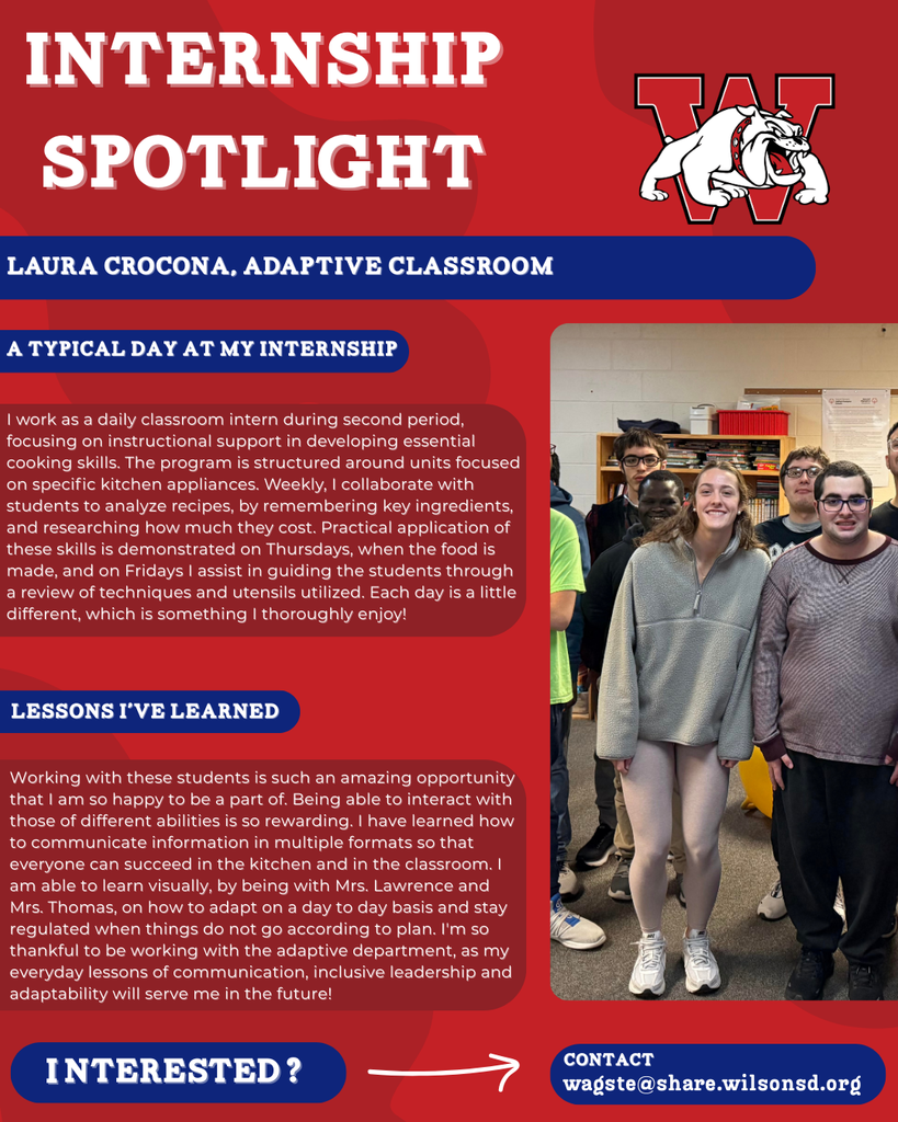 nterested i ? INTERNSHIP SPOTLIGHT Laura Crocona, Adaptive Classroom a typical DAY AT MY INTERNSHIP LESSONS I’VE LEARNED contact wagste@share.wilsonsd.org I work as a daily classroom intern during second period, focusing on instructional support in developing essential cooking skills. The program is structured around units focused on specific kitchen appliances. Weekly, I collaborate with students to analyze recipes, by remembering key ingredients, and researching how much they cost. Practical application of these skills is demonstrated on Thursdays, when the food is made, and on Fridays I assist in guiding the students through a review of techniques and utensils utilized. Each day is a little different, which is something I thoroughly enjoy! Working with these students is such an amazing opportunity that I am so happy to be a part of. Being able to interact with those of different abilities is so rewarding. I have learned how to communicate information in multiple formats so that everyone can succeed in the kitchen and in the classroom. I am able to learn visually, by being with Mrs. Lawrence and Mrs. Thomas, on how to adapt on a day to day basis and stay regulated when things do not go according to plan. I'm so thankful to be working with the adaptive department, as my everyday lessons of communication, inclusive leadership and adaptability will serve me in the future!