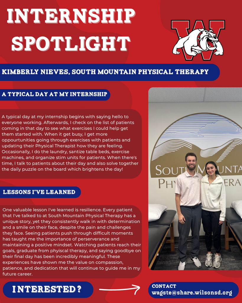 nterested i ? INTERNSHIP SPOTLIGHT Kimberly Nieves, South Mountain Physical Therapy a typical DAY AT MY INTERNSHIP LESSONS I’VE LEARNED contact wagste@share.wilsonsd.org A typical day at my internship begins with saying hello to everyone working. Afterwards, I check on the list of patients coming in that day to see what exercises I could help get them started with. When it get busy, I get more oppourtunities going through exercises with patients and updating their Physical Therapist how they are feeling. Occasionally, I do the laundry, santize table beds, exercise machines, and organize stim units for patients. When there's time, I talk to patients about their day and also solve together the daily puzzle on the board which brightens the day! One valuable lesson I've learned is resilience. Every patient that I've talked to at South Mountain Physical Therapy has a unique story, yet they consistently walk in with determination and a smile on their face, despite the pain and challenges they face. Seeing patients push through difficult moments has taught me the importance of perserverance and maintaining a positive mindset. Watching patients reach their goals, graduate from phyiscal therapy, and saying goodbye on their final day has been incredibly meaningful. These experiences have shown me the value on compassion, patience, and dedication that will continue to guide me in my future career.