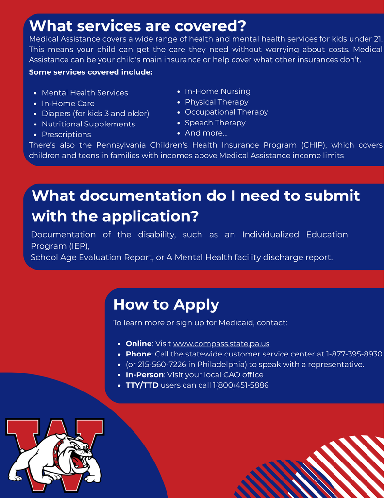 What services are covered? Medical Assistance covers a wide range of health and mental health services for kids under 21. This means your child can get the care they need without worrying about costs. Medical Assistance can be your child's main insurance or help cover what other insurances don’t. Some services covered include:  Mental Health Services In-Home Care Diapers (for kids 3 and older) Nutritional Supplements Prescriptions In-Home Nursing Physical Therapy Occupational Therapy Speech Therapy And more… There’s also the Pennsylvania Children's Health Insurance Program (CHIP), which covers children and teens in families with incomes above Medical Assistance income limits How to Apply To learn more or sign up for Medicaid, contact:  Online: Visit www.compass.state.pa.us Phone: Call the statewide customer service center at 1-877-395-8930 (or 215-560-7226 in Philadelphia) to speak with a representative. In-Person: Visit your local CAO office TTY/TTD users can call 1(800)451-5886 What documentation do I need to submit with the application? Documentation of the disability, such as an Individualized Education Program (IEP),  School Age Evaluation Report, or A Mental Health facility discharge report.