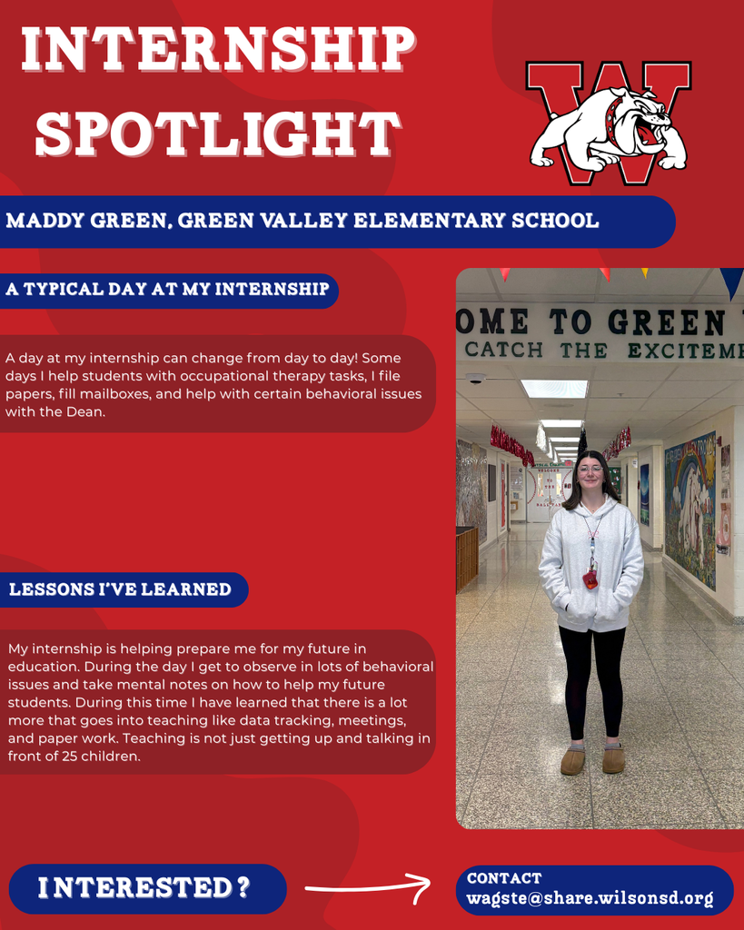 nterested i ? INTERNSHIP SPOTLIGHT Maddy green, Green Valley Elementary School a typical DAY AT MY INTERNSHIP LESSONS I’VE LEARNED contact wagste@share.wilsonsd.org A day at my internship can change from day to day! Some days I help students with occupational therapy tasks, I file papers, fill mailboxes, and help with certain behavioral issues with the Dean. My internship is helping prepare me for my future in education. During the day I get to observe in lots of behavioral issues and take mental notes on how to help my future students. During this time I have learned that there is a lot more that goes into teaching like data tracking, meetings, and paper work. Teaching is not just getting up and talking in front of 25 children.