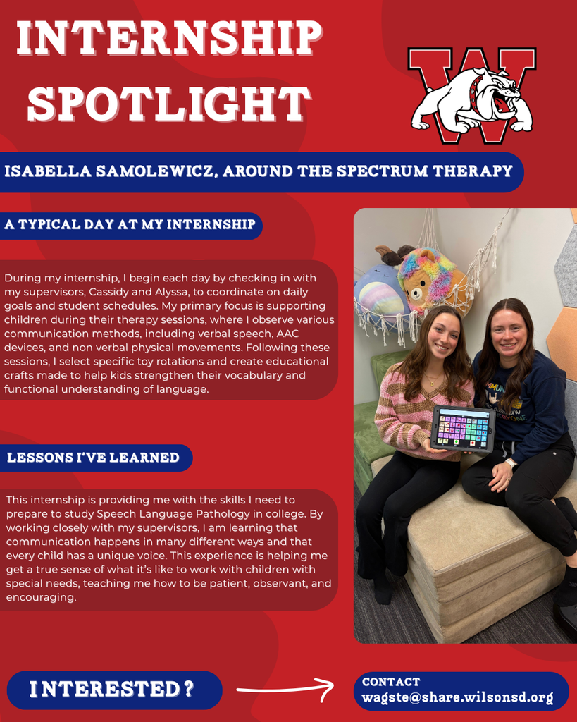nterested i ? INTERNSHIP SPOTLIGHT Isabella Samolewicz, Around the Spectrum Therapy a typical DAY AT MY INTERNSHIP LESSONS I’VE LEARNED contact wagste@share.wilsonsd.org During my internship, I begin each day by checking in with my supervisors, Cassidy and Alyssa, to coordinate on daily goals and student schedules. My primary focus is supporting children during their therapy sessions, where I observe various communication methods, including verbal speech, AAC devices, and non verbal physical movements. Following these sessions, I select specific toy rotations and create educational crafts made to help kids strengthen their vocabulary and functional understanding of language. This internship is providing me with the skills I need to prepare to study Speech Language Pathology in college. By working closely with my supervisors, I am learning that communication happens in many different ways and that every child has a unique voice. This experience is helping me get a true sense of what it’s like to work with children with special needs, teaching me how to be patient, observant, and encouraging.