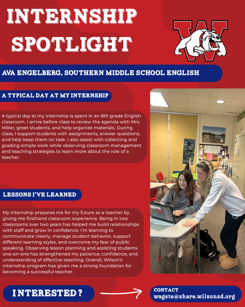 nterested i ? INTERNSHIP SPOTLIGHT Ava englerberg southern middle school english DAY AT MY INTERNSHIP LESSONS I’VE LEARNED contact wagste@share.wilsonsd.org A typical day at my internship is spent in an 8th grade English classroom. I arrive before class to review the agenda with Mrs. Miller, greet students, and help organize materials. During class, I support students with assignments, answer questions, and help keep them on task. I also assist with collecting and grading simple work while observing classroom management and teaching strategies to learn more about the role of a teacher. My internship prepares me for my future as a teacher by giving me firsthand classroom experience. Being in two classrooms over two years has helped me build relationships with staff and grow in confidence. I’m learning to communicate clearly, manage student behavior, support different learning styles, and overcome my fear of public speaking. Observing lesson planning and assisting students one-on-one has strengthened my patience, confidence, and understanding of effective teaching. Overall, Wilson’s internship program has given me a strong foundation for becoming a successful teacher.