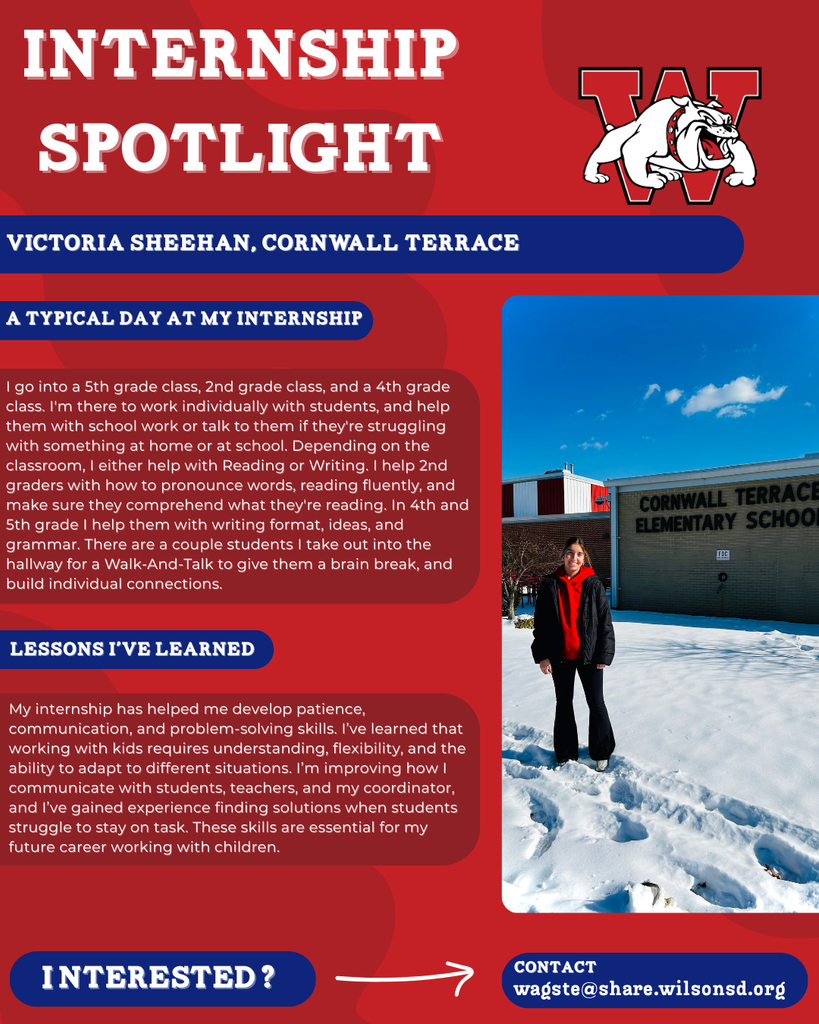 nterested i ? INTERNSHIP SPOTLIGHT Victoria Sheehan, Cornwall terrace a typical DAY AT MY INTERNSHIP LESSONS I’VE LEARNED contact wagste@share.wilsonsd.org I go into a 5th grade class, 2nd grade class, and a 4th grade class. I'm there to work individually with students, and help them with school work or talk to them if they're struggling with something at home or at school. Depending on the classroom, I either help with Reading or Writing. I help 2nd graders with how to pronounce words, reading fluently, and make sure they comprehend what they're reading. In 4th and 5th grade I help them with writing format, ideas, and grammar. There are a couple students I take out into the hallway for a Walk-And-Talk to give them a brain break, and build individual connections. My internship has helped me develop patience, communication, and problem-solving skills. I’ve learned that working with kids requires understanding, flexibility, and the ability to adapt to different situations. I’m improving how I communicate with students, teachers, and my coordinator, and I’ve gained experience finding solutions when students struggle to stay on task. These skills are essential for my future career working with children.