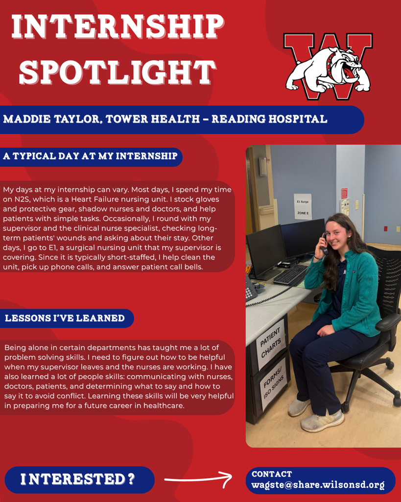 nterested i ? INTERNSHIP SPOTLIGHT Maddie Taylor, Tower Health - Reading Hospital a typical DAY AT MY INTERNSHIP LESSONS I’VE LEARNED contact wagste@share.wilsonsd.org My days at my internship can vary. Most days, I spend my time on N2S, which is a Heart Failure nursing unit. I stock gloves and protective gear, shadow nurses and doctors, and help patients with simple tasks. Occasionally, I round with my supervisor and the clinical nurse specialist, checking long-term patients' wounds and asking about their stay. Other days, I go to E1, a surgical nursing unit that my supervisor is covering. Since it is typically short-staffed, I help clean the unit, pick up phone calls, and answer patient call bells. Being alone in certain departments has taught me a lot of problem solving skills. I need to figure out how to be helpful when my supervisor leaves and the nurses are working. I have also learned a lot of people skills: communicating with nurses, doctors, patients, and determining what to say and how to say it to avoid conflict. Learning these skills will be very helpful in preparing me for a future career in healthcare.