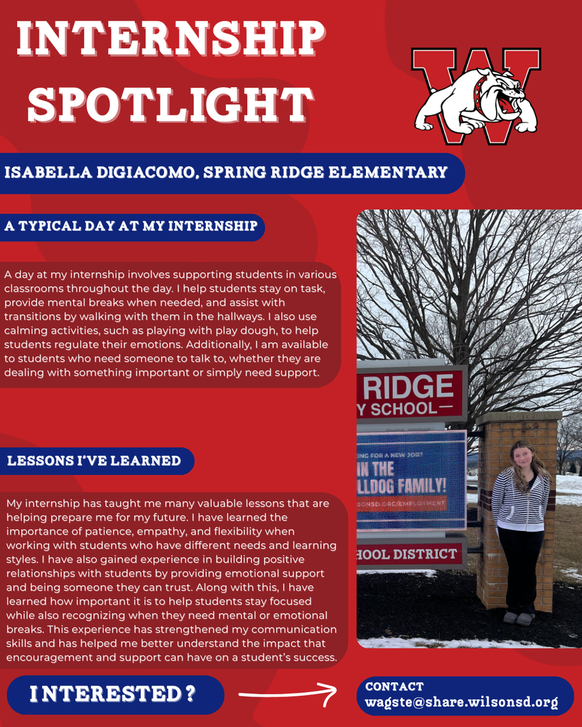 nterested i ? INTERNSHIP SPOTLIGHT Isabella DiGiacomo, Spring Ridge Elementary a typical DAY AT MY INTERNSHIP LESSONS I’VE LEARNED contact wagste@share.wilsonsd.org A day at my internship involves supporting students in various classrooms throughout the day. I help students stay on task, provide mental breaks when needed, and assist with transitions by walking with them in the hallways. I also use calming activities, such as playing with play dough, to help students regulate their emotions. Additionally, I am available to students who need someone to talk to, whether they are dealing with something important or simply need support. My internship has taught me many valuable lessons that are helping prepare me for my future. I have learned the importance of patience, empathy, and flexibility when working with students who have different needs and learning styles. I have also gained experience in building positive relationships with students by providing emotional support and being someone they can trust. Along with this, I have learned how important it is to help students stay focused while also recognizing when they need mental or emotional breaks. This experience has strengthened my communication skills and has helped me better understand the impact that encouragement and support can have on a student’s success. photo of girl standing next to sign outside