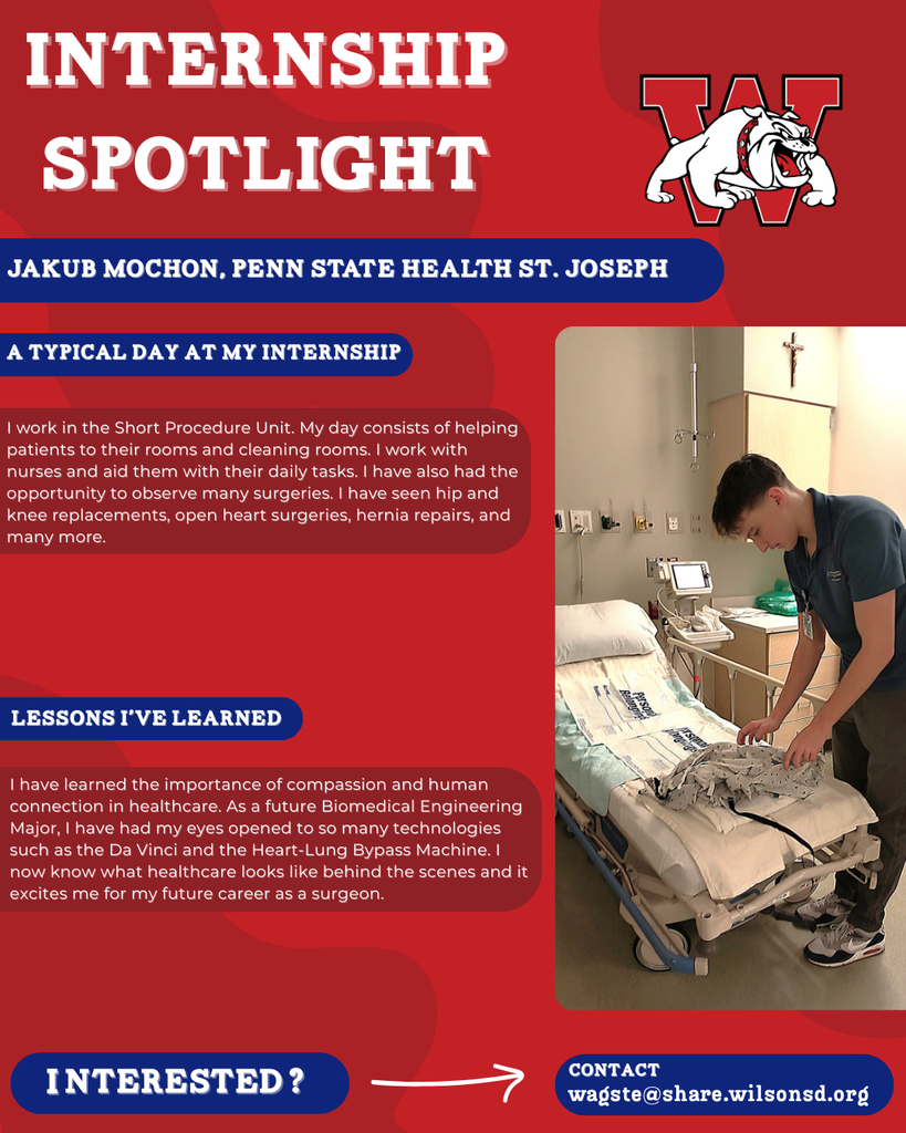 nterested i ? INTERNSHIP SPOTLIGHT Jakub Mochon, Penn State Health St. Joseph a typical DAY AT MY INTERNSHIP LESSONS I’VE LEARNED contact wagste@share.wilsonsd.org I work in the Short Procedure Unit. My day consists of helping patients to their rooms and cleaning rooms. I work with nurses and aid them with their daily tasks. I have also had the opportunity to observe many surgeries. I have seen hip and knee replacements, open heart surgeries, hernia repairs, and many more. I have learned the importance of compassion and human connection in healthcare. As a future Biomedical Engineering Major, I have had my eyes opened to so many technologies such as the Da Vinci and the Heart-Lung Bypass Machine. I now know what healthcare looks like behind the scenes and it excites me for my future career as a surgeon. photo of guy putting gown on hospital bed