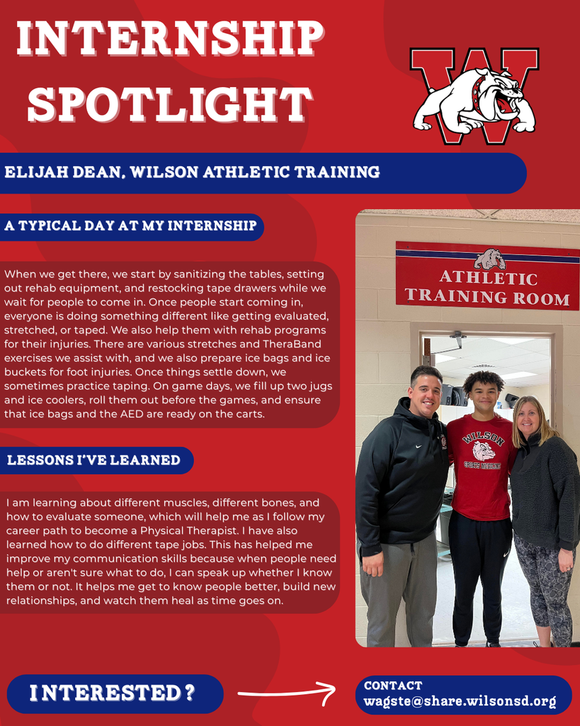 nterested i ? INTERNSHIP SPOTLIGHT Elijah Dean, wilson Athletic Training a typical DAY AT MY INTERNSHIP LESSONS I’VE LEARNED contact wagste@share.wilsonsd.org When we get there, we start by sanitizing the tables, setting out rehab equipment, and restocking tape drawers while we wait for people to come in. Once people start coming in, everyone is doing something different like getting evaluated, stretched, or taped. We also help them with rehab programs for their injuries. There are various stretches and TheraBand exercises we assist with, and we also prepare ice bags and ice buckets for foot injuries. Once things settle down, we sometimes practice taping. On game days, we fill up two jugs and ice coolers, roll them out before the games, and ensure that ice bags and the AED are ready on the carts. I am learning about different muscles, different bones, and how to evaluate someone, which will help me as I follow my career path to become a Physical Therapist. I have also learned how to do different tape jobs. This has helped me improve my communication skills because when people need help or aren't sure what to do, I can speak up whether I know them or not. It helps me get to know people better, build new relationships, and watch them heal as time goes on. a guy standing with two adults infront of a wilson athletic training room sign