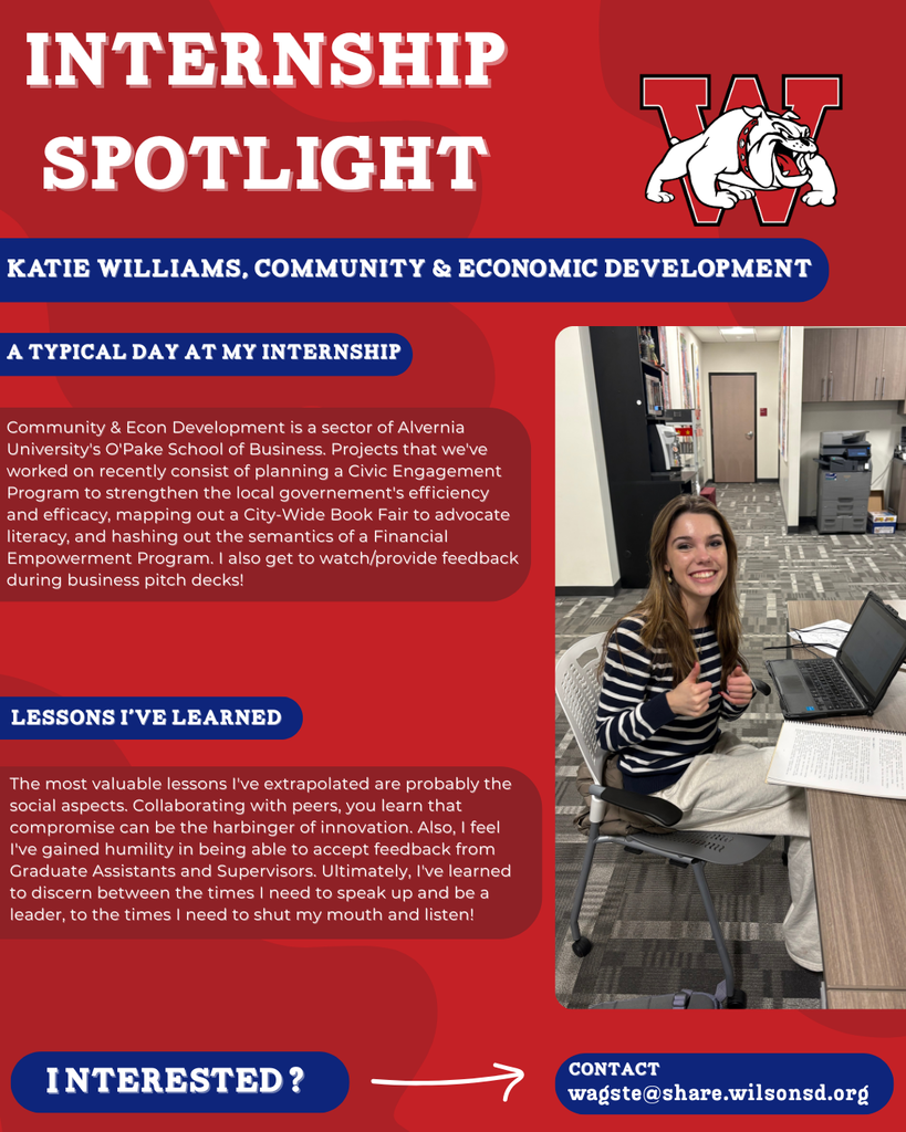 nterested i ? INTERNSHIP SPOTLIGHT Katie Williams, Community & Economic Development a typical DAY AT MY INTERNSHIP LESSONS I’VE LEARNED contact wagste@share.wilsonsd.org Community & Econ Development is a sector of Alvernia University's O'Pake School of Business. Projects that we've worked on recently consist of planning a Civic Engagement Program to strengthen the local governement's efficiency and efficacy, mapping out a City-Wide Book Fair to advocate literacy, and hashing out the semantics of a Financial Empowerment Program. I also get to watch/provide feedback during business pitch decks! The most valuable lessons I've extrapolated are probably the social aspects. Collaborating with peers, you learn that compromise can be the harbinger of innovation. Also, I feel I've gained humility in being able to accept feedback from Graduate Assistants and Supervisors. Ultimately, I've learned to discern between the times I need to speak up and be a leader, to the times I need to shut my mouth and listen! girl sitting at a table with laptop open 