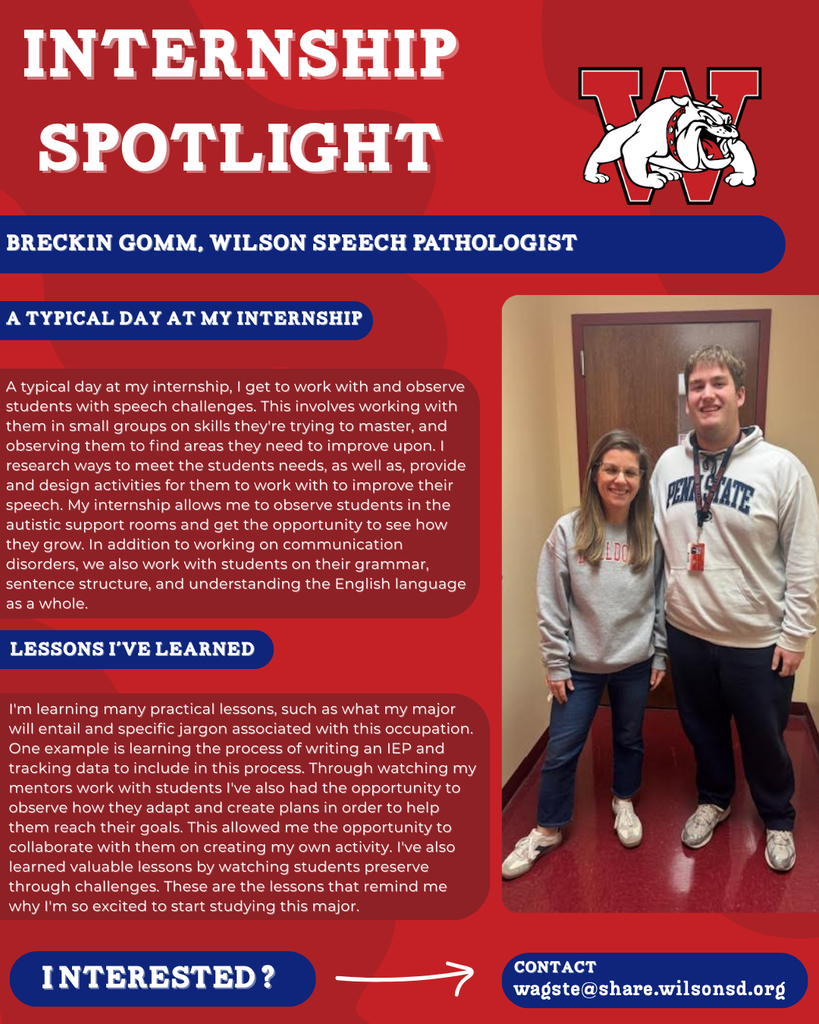 nterested i ? INTERNSHIP SPOTLIGHT Breckin Gomm, Wilson Speech pathologist a typical DAY AT MY INTERNSHIP LESSONS I’VE LEARNED contact wagste@share.wilsonsd.org A typical day at my internship, I get to work with and observe students with speech challenges. This involves working with them in small groups on skills they're trying to master, and observing them to find areas they need to improve upon. I research ways to meet the students needs, as well as, provide and design activities for them to work with to improve their speech. My internship allows me to observe students in the autistic support rooms and get the opportunity to see how they grow. In addition to working on communication disorders, we also work with students on their grammar, sentence structure, and understanding the English language as a whole. I'm learning many practical lessons, such as what my major will entail and specific jargon associated with this occupation. One example is learning the process of writing an IEP and tracking data to include in this process. Through watching my mentors work with students I've also had the opportunity to observe how they adapt and create plans in order to help them reach their goals. This allowed me the opportunity to collaborate with them on creating my own activity. I've also learned valuable lessons by watching students preserve through challenges. These are the lessons that remind me why I'm so excited to start studying this major. guy standing next to woman in a school