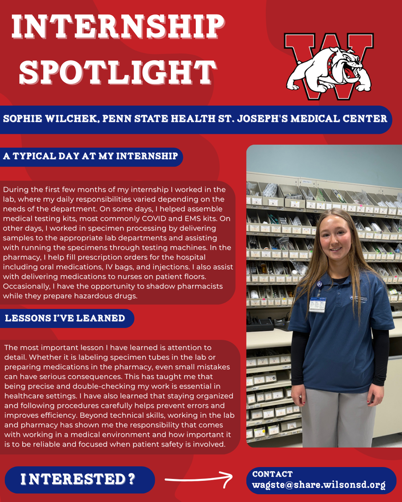 nterested i ? INTERNSHIP SPOTLIGHT Sophie Wilchek, Penn State Health St. Joseph's Medical Center a typical DAY AT MY INTERNSHIP LESSONS I’VE LEARNED contact wagste@share.wilsonsd.org During the first few months of my internship I worked in the lab, where my daily responsibilities varied depending on the needs of the department. On some days, I helped assemble medical testing kits, most commonly COVID and EMS kits. On other days, I worked in specimen processing by delivering samples to the appropriate lab departments and assisting with running the specimens through testing machines. In the pharmacy, I help fill prescription orders for the hospital including oral medications, IV bags, and injections. I also assist with delivering medications to nurses on patient floors. Occasionally, I have the opportunity to shadow pharmacists while they prepare hazardous drugs. The most important lesson I have learned is attention to detail. Whether it is labeling specimen tubes in the lab or preparing medications in the pharmacy, even small mistakes can have serious consequences. This has taught me that being precise and double-checking my work is essential in healthcare settings. I have also learned that staying organized and following procedures carefully helps prevent errors and improves efficiency. Beyond technical skills, working in the lab and pharmacy has shown me the responsibility that comes with working in a medical environment and how important it is to be reliable and focused when patient safety is involved. girl standing in pharmacy