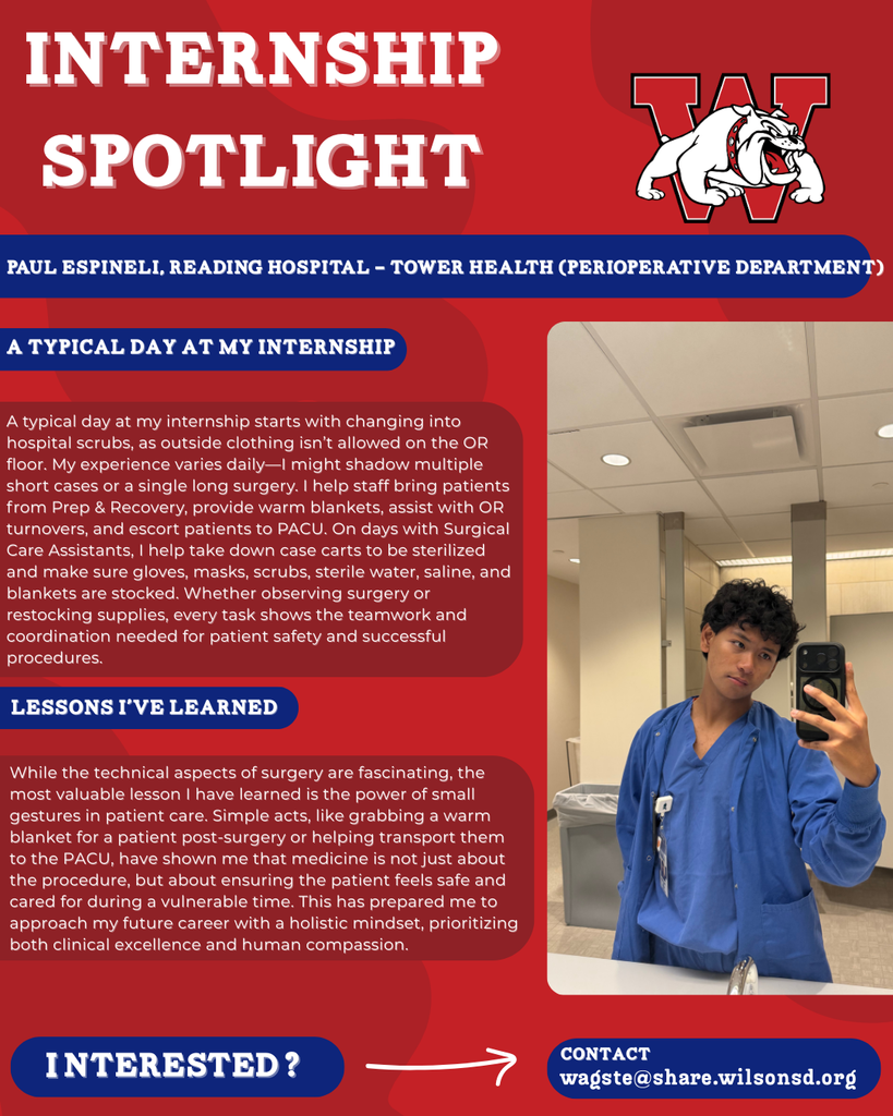 nterested i ? INTERNSHIP SPOTLIGHT Paul Espineli, Reading Hospital - Tower Health (Perioperative Department) a typical DAY AT MY INTERNSHIP LESSONS I’VE LEARNED contact wagste@share.wilsonsd.org A typical day at my internship starts with changing into hospital scrubs, as outside clothing isn’t allowed on the OR floor. My experience varies daily—I might shadow multiple short cases or a single long surgery. I help staff bring patients from Prep & Recovery, provide warm blankets, assist with OR turnovers, and escort patients to PACU. On days with Surgical Care Assistants, I help take down case carts to be sterilized and make sure gloves, masks, scrubs, sterile water, saline, and blankets are stocked. Whether observing surgery or restocking supplies, every task shows the teamwork and coordination needed for patient safety and successful procedures. While the technical aspects of surgery are fascinating, the most valuable lesson I have learned is the power of small gestures in patient care. Simple acts, like grabbing a warm blanket for a patient post-surgery or helping transport them to the PACU, have shown me that medicine is not just about the procedure, but about ensuring the patient feels safe and cared for during a vulnerable time. This has prepared me to approach my future career with a holistic mindset, prioritizing both clinical excellence and human compassion. guy taking a pictue in scrubs