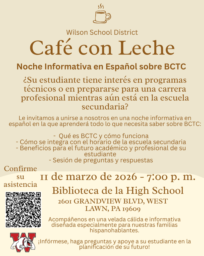 Café con Leche Noche Informativa en Español sobre BCTC ¿Su estudiante tiene interés en programas técnicos o en prepararse para una carrera profesional mientras aún está en la escuela secundaria? Le invitamos a unirse a nosotros en una noche informativa en español en la que aprenderá todo lo que necesita saber sobre BCTC: - Qué es BCTC y cómo funciona - Cómo se integra con el horario de la escuela secundaria - Beneficios para el futuro académico y profesional de su estudiante - Sesión de preguntas y respuestas 11 de marzo de 2026 - 7:00 p. m. Biblioteca de la High School Acompáñenos en una velada cálida e informativa diseñada especialmente para nuestras familias hispanohablantes. ¡Infórmese, haga preguntas y apoye a su estudiante en la planificación de su futuro! Wilson School District Confirme su asistencia 2601 GRANDVIEW BLVD, WEST LAWN, PA 19609