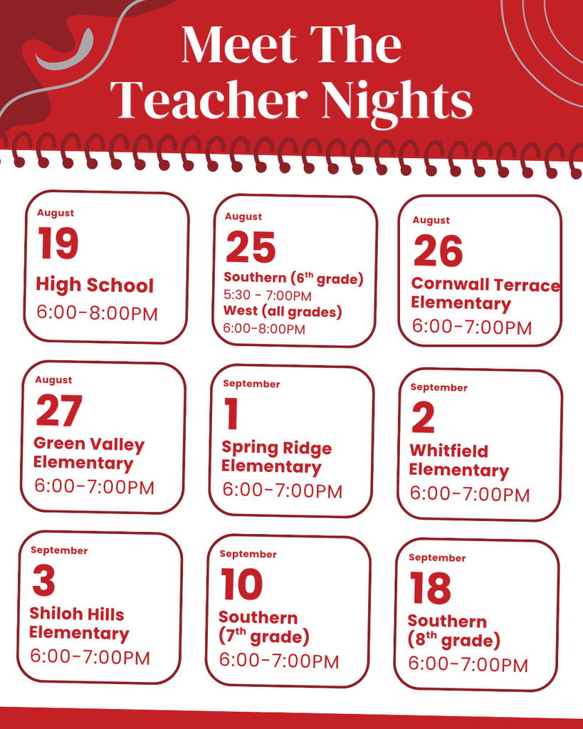 Meet The Teacher Nights 19 High School 6:00-8:00PM August 25 Southern (6th grade) 5:30 - 7:00PM August 26 Cornwall Terrace Elementary 6:00-7:00PM August West (all grades) 6:00-8:00PM 27 Green Valley Elementary 6:00-7:00PM August 1 Spring Ridge Elementary 6:00-7:00PM September 2 Whitfield Elementary 6:00-7:00PM September 3 Shiloh Hills Elementary 6:00-7:00PM September 10 Southern (7th grade) 6:00-7:00PM September 18 Southern (8th grade) 6:00-7:00PM September