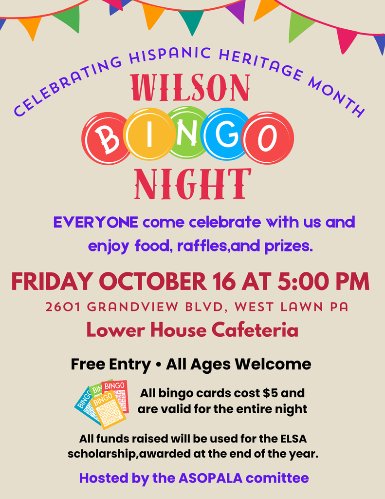 C e l e b r a t i n g H i s p a n i c H e r i t a g e M o n t h NIGHT FRIDAY OCTOBER 16 AT 5:00 PM 2601 Grandview BLVD, West lawn pa EVERYONE come celebrate with us and enjoy food, raffles,and prizes. Free Entry • All Ages Welcome All bingo cards cost $5 and are valid for the entire night Lower House Cafeteria WILSON Hosted by the ASOPALA comittee All funds raised will be used for the ELSA scholarship,awarded at the end of the year.
