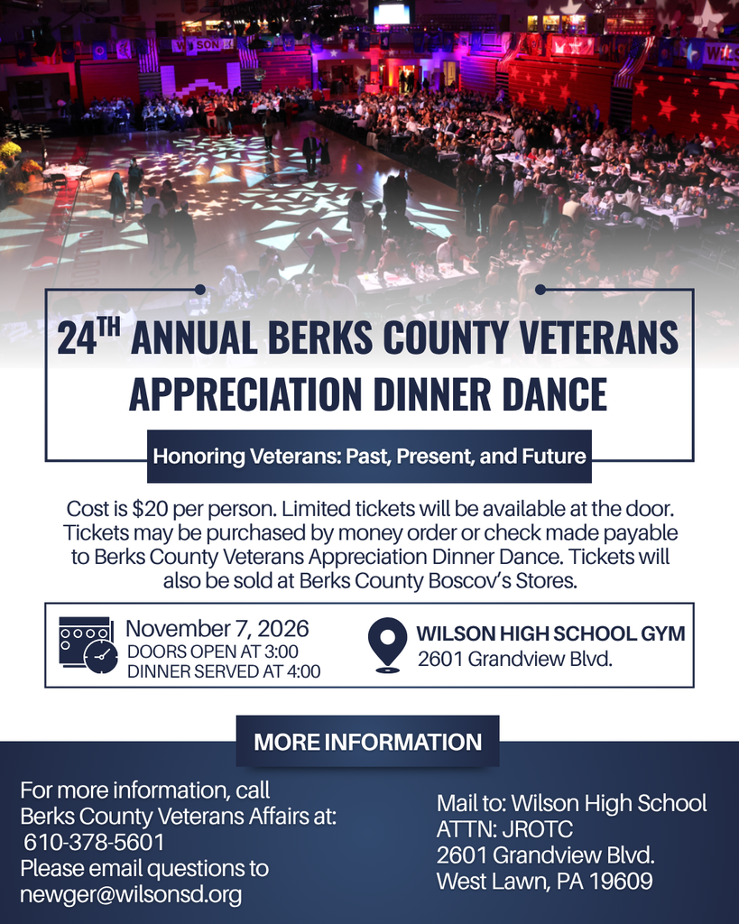 24Th Annual Berks County Veterans Appreciation Dinner Dance Doors Open at 3:00 Dinner served at 4:00 Cost is $20 per person. Limited tickets will be available at the door. Ticketss may be purchased by money order or check made payable to Berks County Veterans Appreciation Dinner Dance. Tickets will also be sold at Berks County Boscov’s Stores. November 7, 2026 Wilson High School Gym More Information Mail to: Wilson High School ATTN: JROTC 2601 Grandview Blvd. West Lawn, PA 19609 For more information, call Berks County Veterans Affairs at: 610-378-5601 Please email questions to newger@wilsonsd.org 2601 Grandview Blvd. Honoring Veterans: Past, Present, and Future