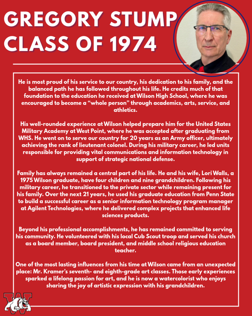 gregory stump Class of 1974 He is most proud of his service to our country, his dedication to his family, and the balanced path he has followed throughout his life. He credits much of that foundation to the education he received at Wilson High School, where he was encouraged to become a “whole person” through academics, arts, service, and athletics. His well-rounded experience at Wilson helped prepare him for the United States Military Academy at West Point, where he was accepted after graduating from WHS. He went on to serve our country for 20 years as an Army officer, ultimately achieving the rank of lieutenant colonel. During his military career, he led units responsible for providing vital communications and information technology in support of strategic national defense. Family has always remained a central part of his life. He and his wife, Lori Walls, a 1975 Wilson graduate, have four children and nine grandchildren. Following his military career, he transitioned to the private sector while remaining present for his family. Over the next 21 years, he used his graduate education from Penn State to build a successful career as a senior information technology program manager at Agilent Technologies, where he delivered complex projects that enhanced life sciences products. Beyond his professional accomplishments, he has remained committed to serving his community. He volunteered with his local Cub Scout troop and served his church as a board member, board president, and middle school religious education teacher. One of the most lasting influences from his time at Wilson came from an unexpected place: Mr. Kramer’s seventh- and eighth-grade art classes. Those early experiences sparked a lifelong passion for art, and he is now a watercolorist who enjoys sharing the joy of artistic expression with his grandchildren.