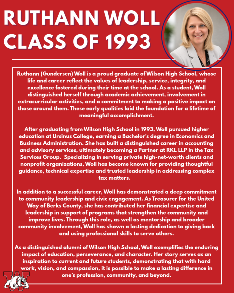 ruthann woll Class of 1993 Ruthann (Gundersen) Woll is a proud graduate of Wilson High School, whose life and career reflect the values of leadership, service, integrity, and excellence fostered during their time at the school. As a student, Woll distinguished herself through academic achievement, involvement in extracurricular activities, and a commitment to making a positive impact on those around them. These early qualities laid the foundation for a lifetime of meaningful accomplishment. After graduating from Wilson High School in 1993, Woll pursued higher education at Ursinus College, earning a Bachelor's degree in Economics and Business Administration. She has built a distinguished career in accounting and advisory services, ultimately becoming a Partner at RKL LLP in the Tax Services Group. Specializing in serving private high-net-worth clients and nonprofit organizations, Woll has become known for providing thoughtful guidance, technical expertise and trusted leadership in addressing complex tax matters. In addition to a successful career, Woll has demonstrated a deep commitment to community leadership and civic engagement. As Treasurer for the United Way of Berks County, she has contributed her financial expertise and leadership in support of programs that strengthen the community and improve lives. Through this role, as well as mentorship and broader community involvement, Woll has shown a lasting dedication to giving back and using professional skills to serve others. As a distinguished alumni of Wilson High School, Woll exemplifies the enduring impact of education, perseverance, and character. Her story serves as an inspiration to current and future students, demonstrating that with hard work, vision, and compassion, it is possible to make a lasting difference in one’s profession, community, and beyond.