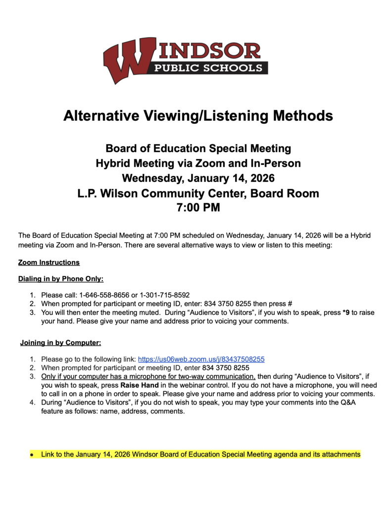 Alternative Viewing/Listening Methods Board of Education Special Meeting Hybrid Meeting via Zoom and In-Person Wednesday, January 14, 2026 L.P. Wilson Community Center, Board Room 7:00 PM The Board of Education Special Meeting at 7:00 PM scheduled on Wednesday, January 14, 2026 will be a Hybrid meeting via Zoom and In-Person. There are several alternative ways to view or listen to this meeting: Zoom Instructions Dialing in by Phone Only: 1. Please call: 1-646-558-8656 or 1-301-715-8592 2. When prompted for participant or meeting ID, enter: 834 3750 8255 then press # 3. You will then enter the meeting muted. During “Audience to Visitors” , if you wish to speak, press *9 to raise your hand. Please give your name and address prior to voicing your comments. Joining in by Computer: 1. Please go to the following link: https://us06web.zoom.us/j/83437508255 2. When prompted for participant or meeting ID, enter 834 3750 8255 3. Only if your computer has a microphone for two-way communication, then during “Audience to Visitors” , if you wish to speak, press Raise Hand in the webinar control. If you do not have a microphone, you will need to call in on a phone in order to speak. Please give your name and address prior to voicing your comments. 4. During “Audience to Visitors” , if you do not wish to speak, you may type your comments into the Q&A feature as follows: name, address, comments. Link to the January 14, 2026 Windsor Board of Education Special Meeting agenda and its attachments