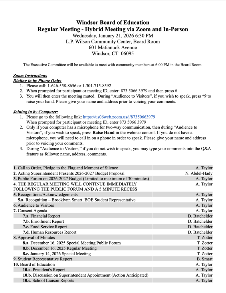 Regular Meeting - Hybrid Meeting via Zoom and In-Person Wednesday, January 21, 2026 6:30 PM L.P. Wilson Community Center, Board Room 601 Matianuck Avenue Windsor, CT 06095 The Executive Committee will be available to meet with community members at 6:00 PM in the Board Room. Zoom Instructions Dialing in by Phone Only: 1. Please call: 1-646-558-8656 or 1-301-715-8592 2. When prompted for participant or meeting ID, enter: 873 5066 3979 and then press # 3. You will then enter the meeting muted. During “Audience to Visitors”, if you wish to speak, press *9 to raise your hand. Please give your name and address prior to voicing your comments. Joining in by Computer: 1. Please go to the following link: https://us06web.zoom.us/j/87350663979 When prompted for participant or meeting ID, enter 873 5066 3979 2. Only if your computer has a microphone for two-way communication, then during “Audience to Visitors”, if you wish to speak, press Raise Hand in the webinar control. If you do not have a microphone, you will need to call in on a phone in order to speak. Please give your name and address prior to voicing your comments. 3. During “Audience to Visitors,” if you do not wish to speak, you may type your comments into the Q&A feature as follows: name, address, comments. 1. Call to Order, Pledge to the Flag and Moment of Silence A. Taylor 2. Acting Superintendent Presents 2026-2027 Budget Proposal 3. Public Forum on 2026-2027 Budget (Limited to maximum of 30 minutes) N. Abdel-Hady A. Taylor 4. THE REGULAR MEETING WILL CONTINUE IMMEDIATELY FOLLOWING THE PUBLIC FORUM AND A 5 MINUTE RECESS A. Taylor 5. Recognitions/Acknowledgements A. Taylor 5.a. Recognition – Brooklynn Smart, BOE Student Representative 6. Audience to Visitors A. Taylor A. Taylor 7. Consent Agenda 7.a. Financial Report A. Taylor D. Batchelder 7.b. Enrollment Report 7.c. Food Service Report D. Batchelder D. Batchelder 7.d. Human Resources Report 8. Approval of Minutes D. Batchelder T. Zotter 8.a. December 16, 2025 Special Meeting Public Forum T. Zotter 8.b. December 16, 2025 Regular Meeting 8.c. January 14, 2026 Special Meeting T. Zotter T. Zotter 9. Student Representative Report 10. Board of Education B. Smart A. Taylor 10.a. President's Report 10.b. Discussion on Superintendent Appointment (Action Anticipated) A. Taylor A. Taylor 10.c. School Liaison Reports A. Taylor