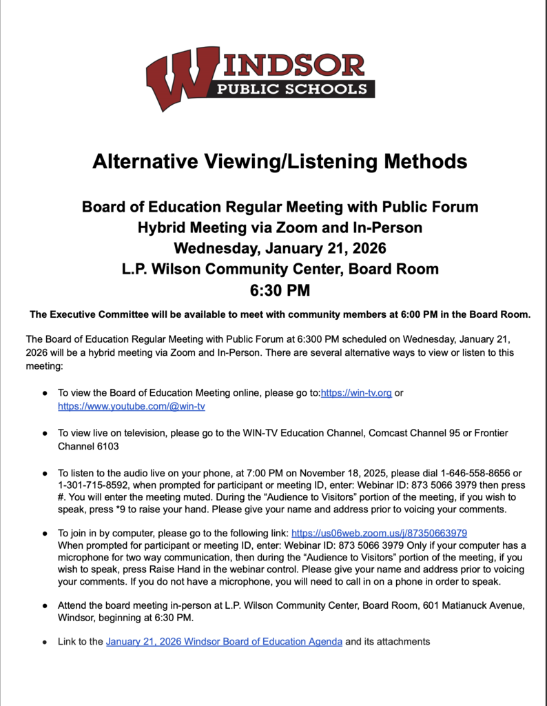 Alternative viewing Methods - Alternative Viewing/Listening Methods Board of Education Regular Meeting with Public Forum Hybrid Meeting via Zoom and In-Person Wednesday, January 21, 2026 L.P. Wilson Community Center, Board Room 6:30 PM The Executive Committee will be available to meet with community members at 6:00 PM in the Board Room. The Board of Education Regular Meeting with Public Forum at 6:300 PM scheduled on Wednesday, January 21, 2026 will be a hybrid meeting via Zoom and In-Person. There are several alternative ways to view or listen to this meeting: ● ● To view the Board of Education Meeting online, please go to:https://win-tv.org or https://www.youtube.com/@win-tv To view live on television, please go to the WIN-TV Education Channel, Comcast Channel 95 or Frontier Channel 6103 ● ● ● ● To listen to the audio live on your phone, at 7:00 PM on November 18, 2025, please dial 1-646-558-8656 or 1-301-715-8592, when prompted for participant or meeting ID, enter: Webinar ID: 873 5066 3979 then press #. You will enter the meeting muted. During the “Audience to Visitors” portion of the meeting, if you wish to speak, press *9 to raise your hand. Please give your name and address prior to voicing your comments. To join in by computer, please go to the following link: https://us06web.zoom.us/j/87350663979 When prompted for participant or meeting ID, enter: Webinar ID: 873 5066 3979 Only if your computer has a microphone for two way communication, then during the “Audience to Visitors” portion of the meeting, if you wish to speak, press Raise Hand in the webinar control. Please give your name and address prior to voicing your comments. If you do not have a microphone, you will need to call in on a phone in order to speak. Attend the board meeting in-person at L.P. Wilson Community Center, Board Room, 601 Matianuck Avenue, Windsor, beginning at 6:30 PM. Link to the January 21, 2026 Windsor Board of Education Agenda and its attachments