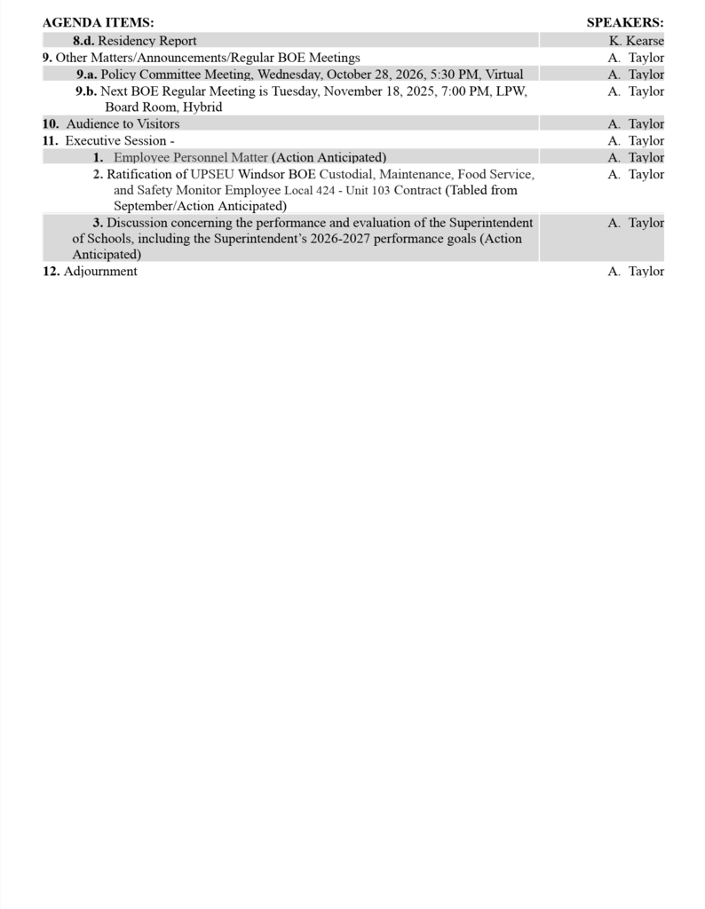 Agenda Items: Speakers: 1. Call to Order, Pledge to the Flag and Moment of Silence A. Taylor 2. Recognitions/Acknowledgements A. Taylor         2.a. Recognition - Nathan Sewell, Semifinalist in the 2027 National Merit Scholarship Program A. Taylor 3. Audience to Visitors A. Taylor 4. Consent Agenda A. Taylor 4.a. Financial Report D. Batchelder 4.b. Enrollment Report D. Batchelder 4.c. Food Service Report D. Batchelder 4.d. Human Resources Report D. Batchelder 5. Approval of Minutes T. Zotter 5.a. September 15, 2026 Regular Meeting T. Zotter 5.b. September 23, 2026 Curriculum Committee Meeting T. Zotter 6. Student Representative Report B. Stewart 7. Board of Education A. Taylor 7.a. President's Report A. Taylor 8.  Superintendent's Report N. Abdel-Hady         8.a.  WHS Program of Studies 2027-2028, 1st Reading D. Fudge         8.b.  Curriculum Development, 1st Reading L. Jorgensen                 8.b.1. Pre-Calculus B. Fineman                 8.b.2. K-2 Art M. Williams         8.c.  Fiscal Year 2026 Year End Financial Report (Postponed from September/Action Anticipated) N. Abdel-Hady   SPEAKERS: AGENDA ITEMS: 8.d. Residency Report 9. Other Matters/Announcements/Regular BOE Meetings 9.a. Policy Committee Meeting, Wednesday, October 28, 2026, 5:30 PM, Virtual 9.b. Next BOE Regular Meeting is Tuesday, November 18, 2025, 7:00 PM, LPW, Board Room, Hybrid 10.  Audience to Visitors 11.  Executive Session -  1. Employee Personnel Matter (Action Anticipated) 2. Ratification of UPSEU Windsor BOE Custodial, Maintenance, Food Service, and Safety Monitor Employee Local 424 - Unit 103 Contract (Tabled from September/Action Anticipated) 3. Discussion concerning the performance and evaluation of the Superintendent of Schools, including the Superintendent’s 2026-2027 performance goals (Action Anticipated) 12. Adjournment K. Kearse