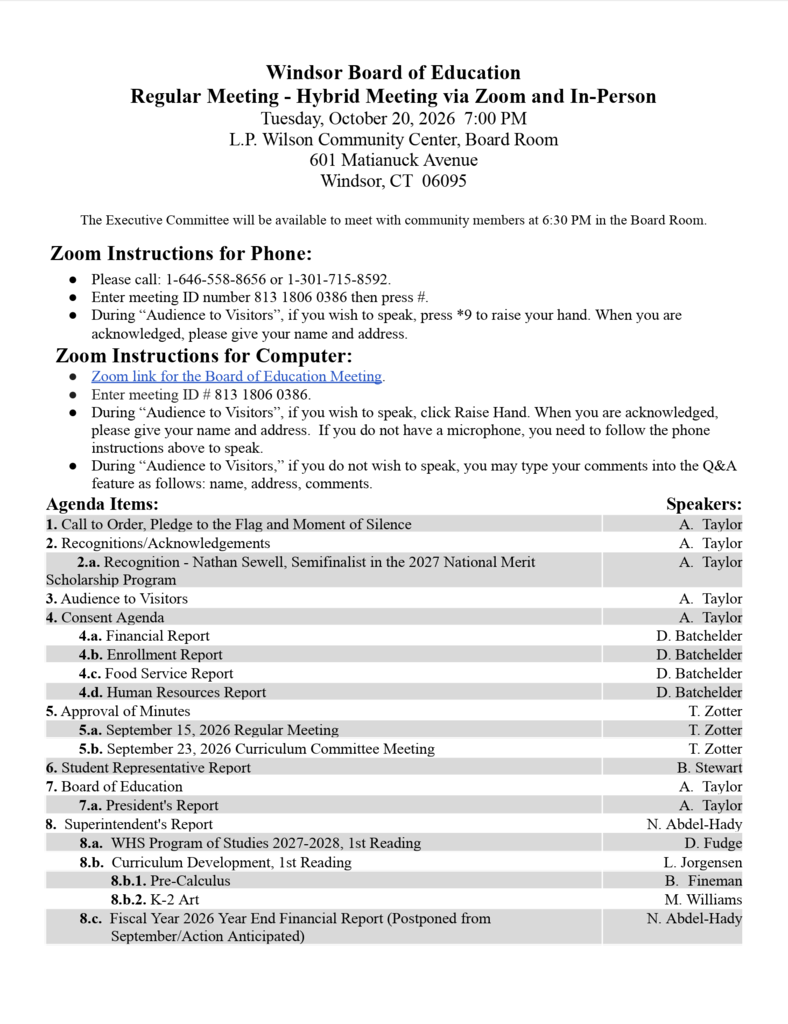 Agenda Items: Speakers: 1. Call to Order, Pledge to the Flag and Moment of Silence A. Taylor 2. Recognitions/Acknowledgements A. Taylor         2.a. Recognition - Nathan Sewell, Semifinalist in the 2027 National Merit Scholarship Program A. Taylor 3. Audience to Visitors A. Taylor 4. Consent Agenda A. Taylor 4.a. Financial Report D. Batchelder 4.b. Enrollment Report D. Batchelder 4.c. Food Service Report D. Batchelder 4.d. Human Resources Report D. Batchelder 5. Approval of Minutes T. Zotter 5.a. September 15, 2026 Regular Meeting T. Zotter 5.b. September 23, 2026 Curriculum Committee Meeting T. Zotter 6. Student Representative Report B. Stewart 7. Board of Education A. Taylor 7.a. President's Report A. Taylor 8.  Superintendent's Report N. Abdel-Hady         8.a.  WHS Program of Studies 2027-2028, 1st Reading D. Fudge         8.b.  Curriculum Development, 1st Reading L. Jorgensen                 8.b.1. Pre-Calculus B. Fineman                 8.b.2. K-2 Art M. Williams         8.c.  Fiscal Year 2026 Year End Financial Report (Postponed from September/Action Anticipated) N. Abdel-Hady   SPEAKERS: AGENDA ITEMS: 8.d. Residency Report 9. Other Matters/Announcements/Regular BOE Meetings 9.a. Policy Committee Meeting, Wednesday, October 28, 2026, 5:30 PM, Virtual 9.b. Next BOE Regular Meeting is Tuesday, November 18, 2025, 7:00 PM, LPW, Board Room, Hybrid 10.  Audience to Visitors 11.  Executive Session -  1. Employee Personnel Matter (Action Anticipated) 2. Ratification of UPSEU Windsor BOE Custodial, Maintenance, Food Service, and Safety Monitor Employee Local 424 - Unit 103 Contract (Tabled from September/Action Anticipated) 3. Discussion concerning the performance and evaluation of the Superintendent of Schools, including the Superintendent’s 2026-2027 performance goals (Action Anticipated) 12. Adjournment K. Kearse 