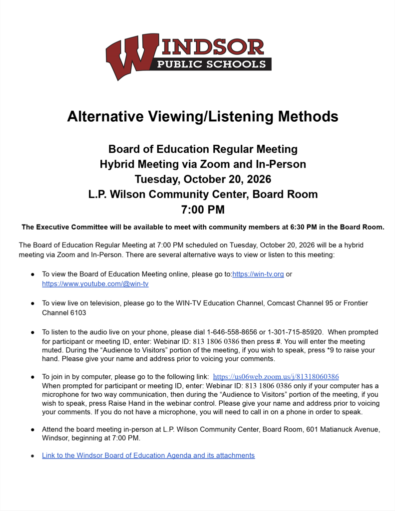 Alternative Viewing/Listening Methods Board of Education Regular Meeting Hybrid Meeting via Zoom and In-Person Tuesday, October 20, 2026 L.P. Wilson Community Center, Board Room 7:00 PM  The Executive Committee will be available to meet with community members at 6:30 PM in the Board Room. The Board of Education Regular Meeting at 7:00 PM scheduled on Tuesday, October 20, 2026 will be a hybrid meeting via Zoom and In-Person. There are several alternative ways to view or listen to this meeting:  ● To view the Board of Education Meeting online, please go to:https://win-tv.org or https://www.youtube.com/@win-tv ● To view live on television, please go to the WIN-TV Education Channel, Comcast Channel 95 or Frontier Channel 6103 ● To listen to the audio live on your phone, please dial 1-646-558-8656 or 1-301-715-85920.  When prompted for participant or meeting ID, enter: Webinar ID: 813 1806 0386 then press #. You will enter the meeting muted. During the “Audience to Visitors” portion of the meeting, if you wish to speak, press *9 to raise your hand. Please give your name and address prior to voicing your comments. ● To join in by computer, please go to the following link:  https://us06web.zoom.us/j/81318060386 When prompted for participant or meeting ID, enter: Webinar ID: 813 1806 0386 only if your computer has a microphone for two way communication, then during the “Audience to Visitors” portion of the meeting, if you wish to speak, press Raise Hand in the webinar control. Please give your name and address prior to voicing your comments. If you do not have a microphone, you will need to call in on a phone in order to speak. ● Attend the board meeting in-person at L.P. Wilson Community Center, Board Room, 601 Matianuck Avenue, Windsor, beginning at 7:00 PM. ● Link to the Windsor Board of Education Agenda and its attachments 