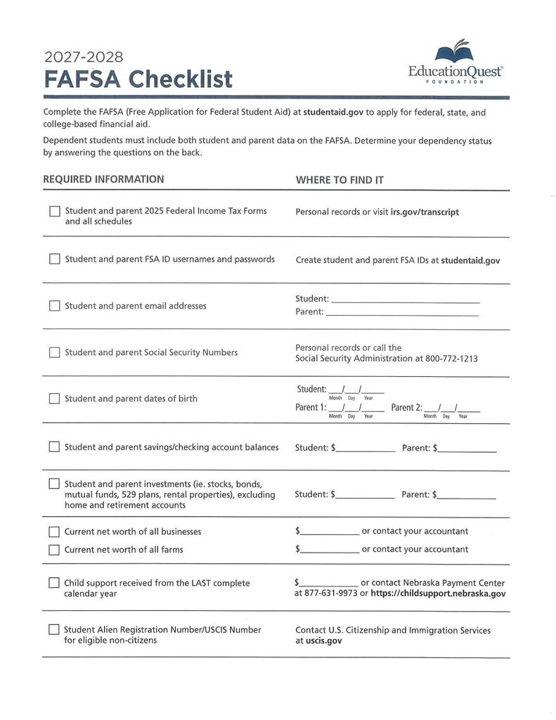 EducationQuest Foundation’s 2027–2028 FAFSA Checklist. A two-column checklist lists required information and where to find it, with checkboxes and blank fields. Students are directed to complete the Free Application for Federal Student Aid at studentaid.gov; dependent students must include parent information. Required items include student and parent 2025 federal income tax forms and schedules, FSA ID usernames and passwords, email addresses, Social Security numbers, dates of birth, savings and checking balances, and investment values excluding home and retirement accounts. Additional items include current net worth of businesses and farms, child support received during the last complete calendar year, and the student’s Alien Registration or USCIS number for eligible noncitizens. Sources include personal records, government websites, accountants, and the Nebraska Payment Center. The document refers to dependency-status questions on the back, which is not shown.