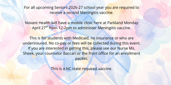 For all upcoming Seniors 2026-27 school year you are required to receive a second Meningitis vaccine.  Novant Health will have a mobile clinic here at Parkland Monday April 27th from 12-2pm to administer Meningitis vaccine. This is for students with Medicaid, no insurance or who are underinsured. No co-pay or fees will be collected during this event. If you are interested in getting this, please see our Nurse Ms. Sheek, your counselor Baccari or the front office for an enrollment packet. This is a NC state required vaccine.