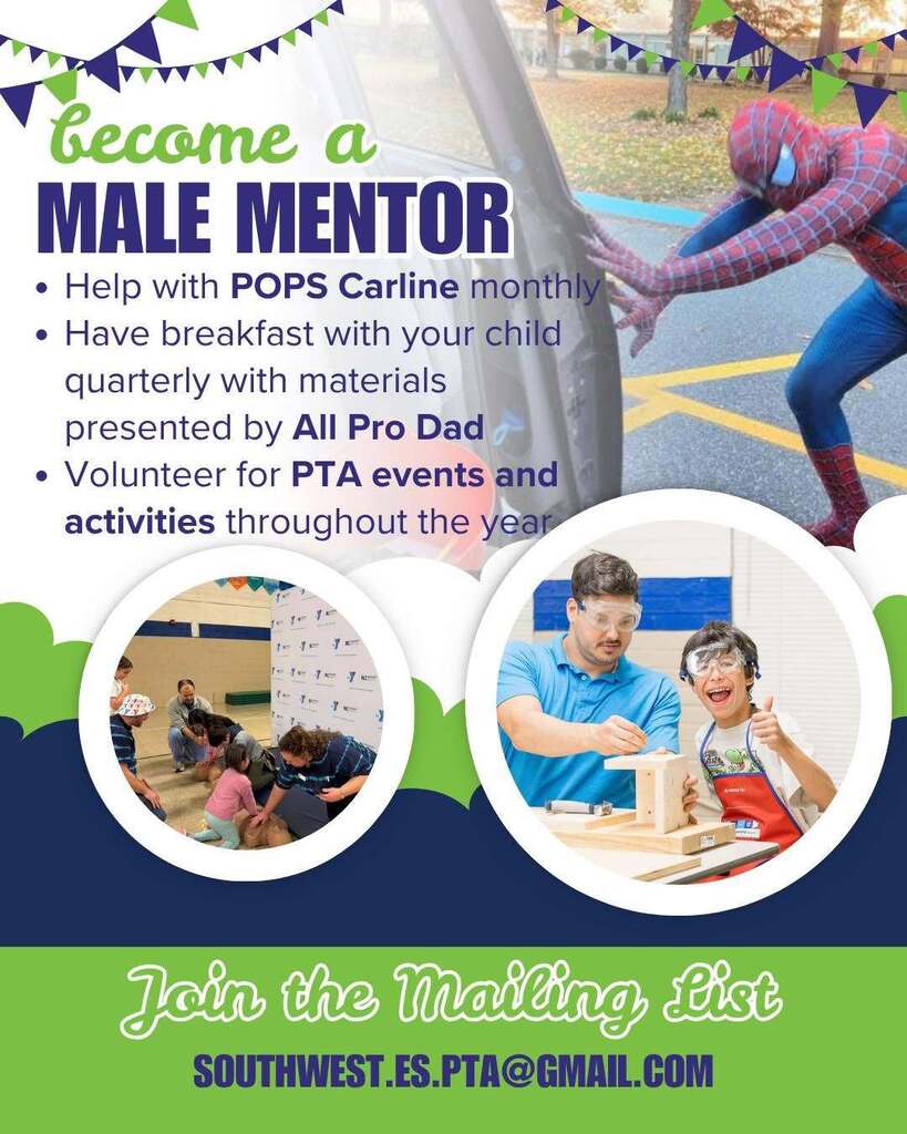 become a male mentor at southwest: help with POPS carline monthly, have breakfast quarterly with your child with materials presented by all pro dad, volunteer for pta events and activities throughout the year. join the mailing list, southwest.es.pta@gmail.com  flyer is blue and green with images of male caregivers interacting with students. image of a dad dressed as spiderman at top of image